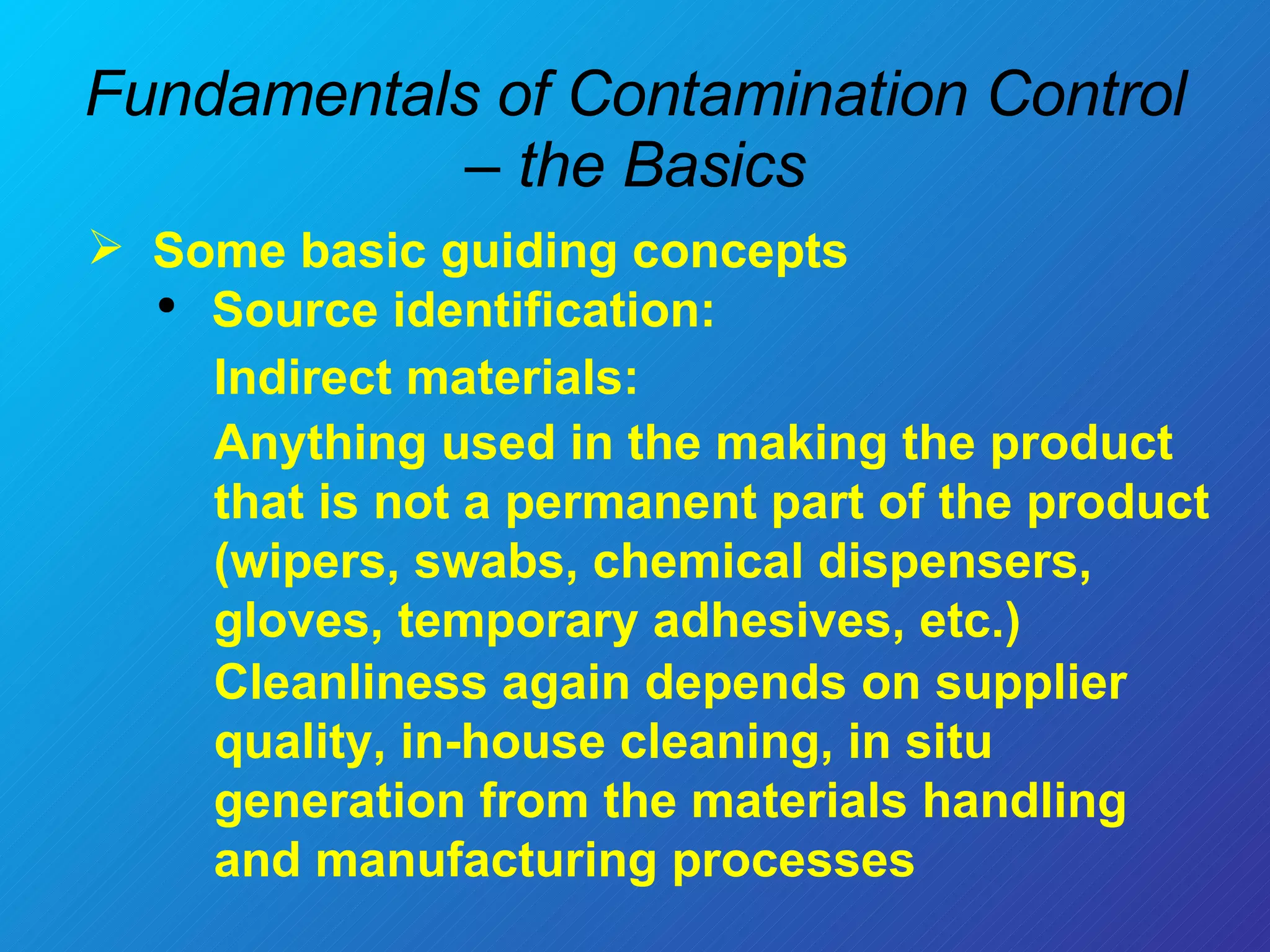 Fundamentals of Contamination Control – the Basics Some basic guiding concepts  Source identification: Indirect materials:  Anything used in the making the product that is not a permanent part of the product (wipers, swabs, chemical dispensers, gloves, temporary adhesives, etc.) Cleanliness again depends on supplier quality, in-house cleaning, in situ  generation from the materials handling and manufacturing processes  