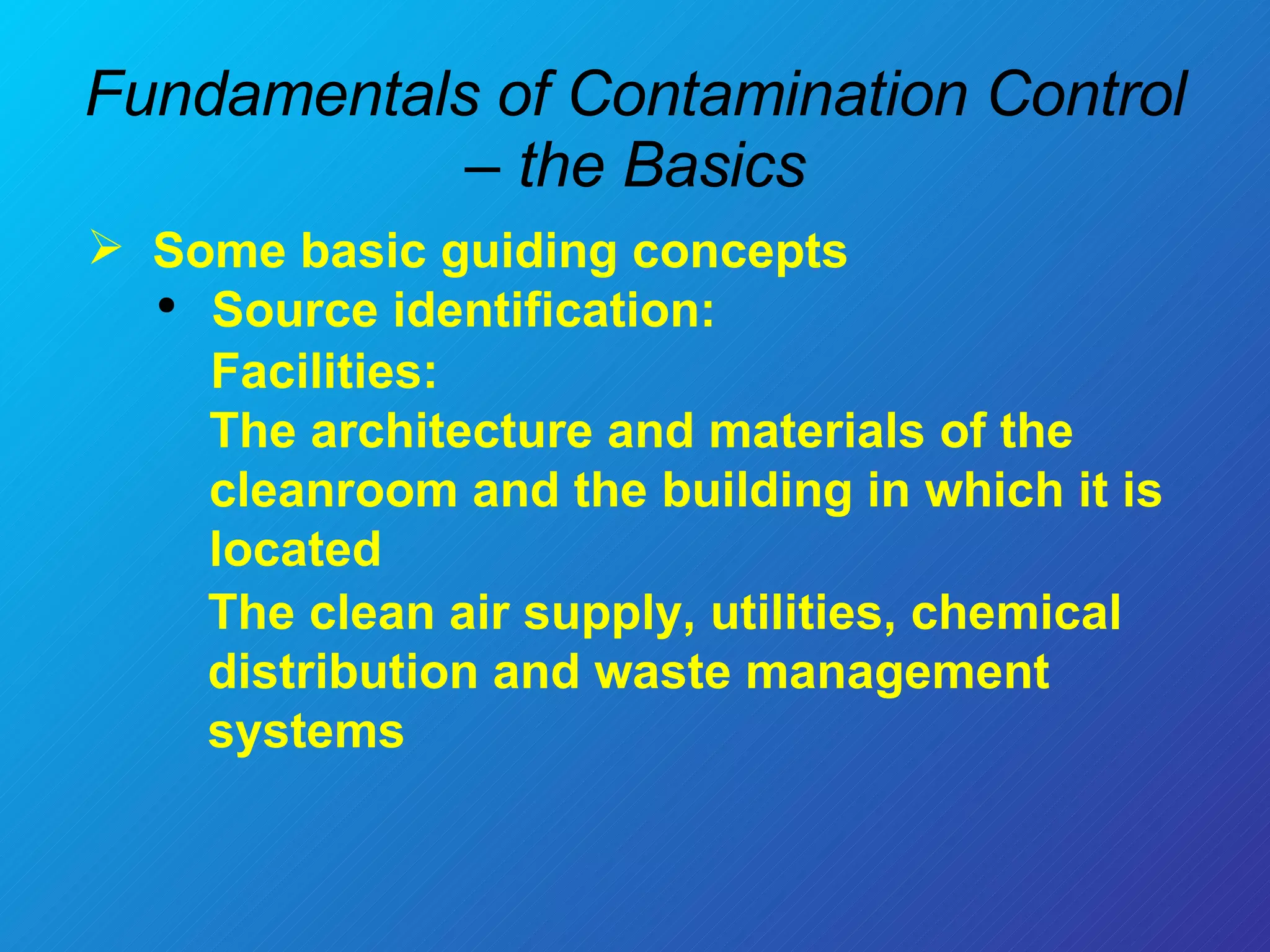 Fundamentals of Contamination Control – the Basics Some basic guiding concepts  Source identification: Facilities:  The architecture and materials of the cleanroom and the building in which it is located The clean air supply, utilities, chemical distribution and waste management systems  