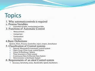 Topics
1. Why automaticcontrols is required
2. Process Variables
 controlled variable, manipulated variable
3. Functions of Automatic Control
– Measurement
– Comparison
– Computation
– Correction
4.Basic Definitions
System, Plant, Process, Controller, input, output, disturbance
5. Classification of Control systems
 Natural, Manmade & Automatic control system
 Open-Loop, Close-Loop control System
 Linear VsNonlinear System
 Time invariant vs Time variant
 Continuous Data VsDiscrete Data System
 Deterministic vs Stochastic System
6. Requirements of an ideal Control system
 Accuracy, Sensitivity, noise, Bandwidth, Speed, Oscillations
 