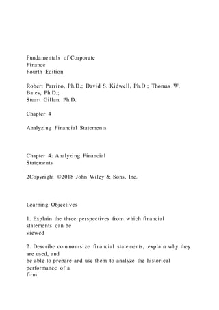 Fundamentals of Corporate
Finance
Fourth Edition
Robert Parrino, Ph.D.; David S. Kidwell, Ph.D.; Thomas W.
Bates, Ph.D.;
Stuart Gillan, Ph.D.
Chapter 4
Analyzing Financial Statements
Chapter 4: Analyzing Financial
Statements
2Copyright ©2018 John Wiley & Sons, Inc.
Learning Objectives
1. Explain the three perspectives from which financial
statements can be
viewed
2. Describe common-size financial statements, explain why they
are used, and
be able to prepare and use them to analyze the historical
performance of a
firm
 