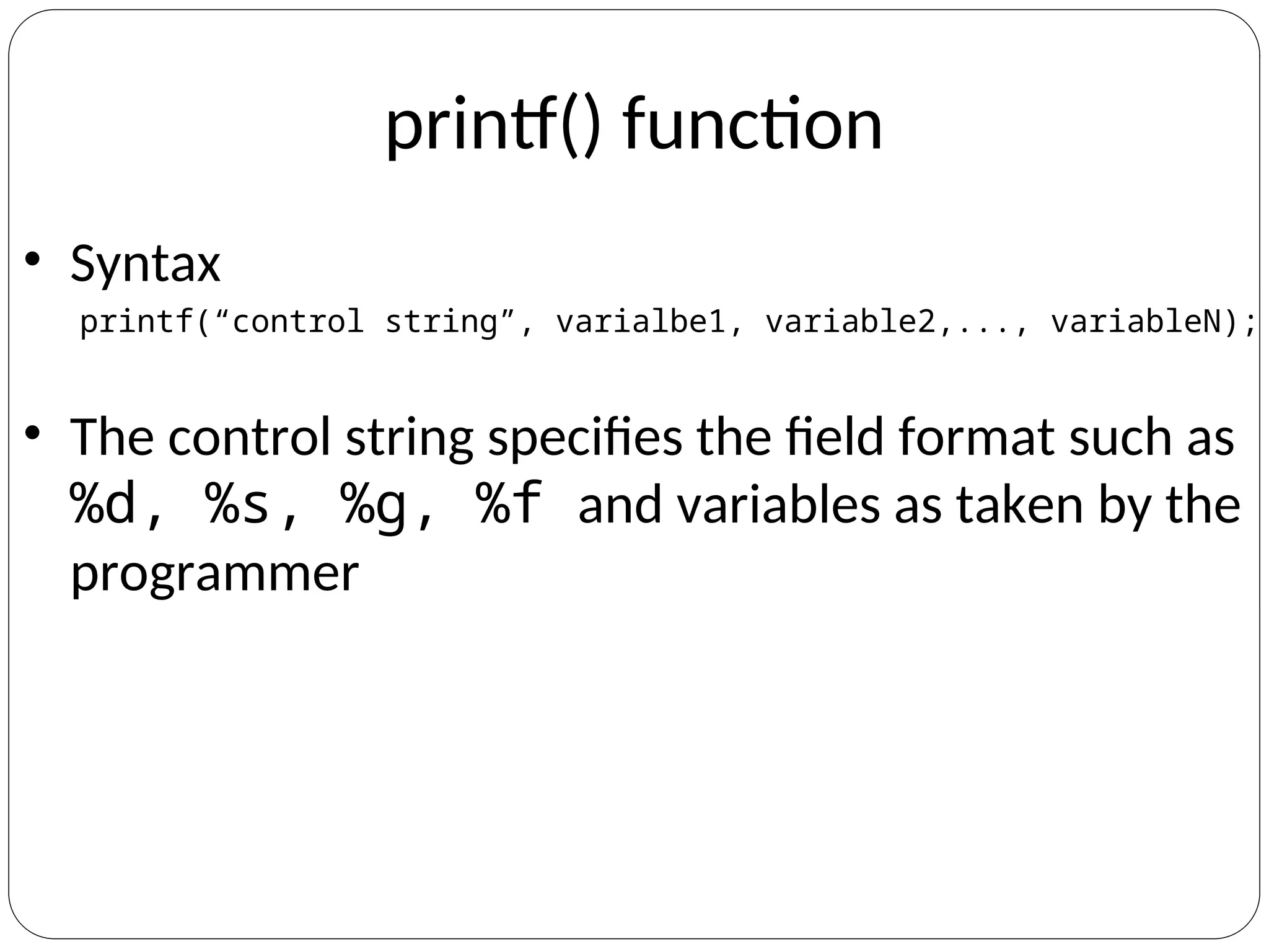 printf() function
• Syntax
printf(“control string”, varialbe1, variable2,..., variableN);
• The control string specifies the field format such as
%d, %s, %g, %f and variables as taken by the
programmer
 