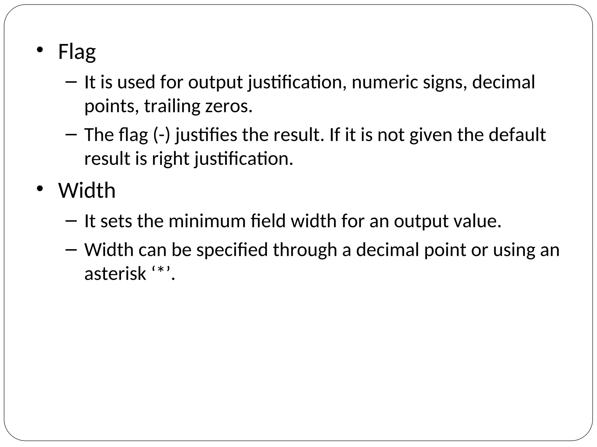 • Flag
– It is used for output justification, numeric signs, decimal
points, trailing zeros.
– The flag (-) justifies the result. If it is not given the default
result is right justification.
• Width
– It sets the minimum field width for an output value.
– Width can be specified through a decimal point or using an
asterisk ‘*’.
 