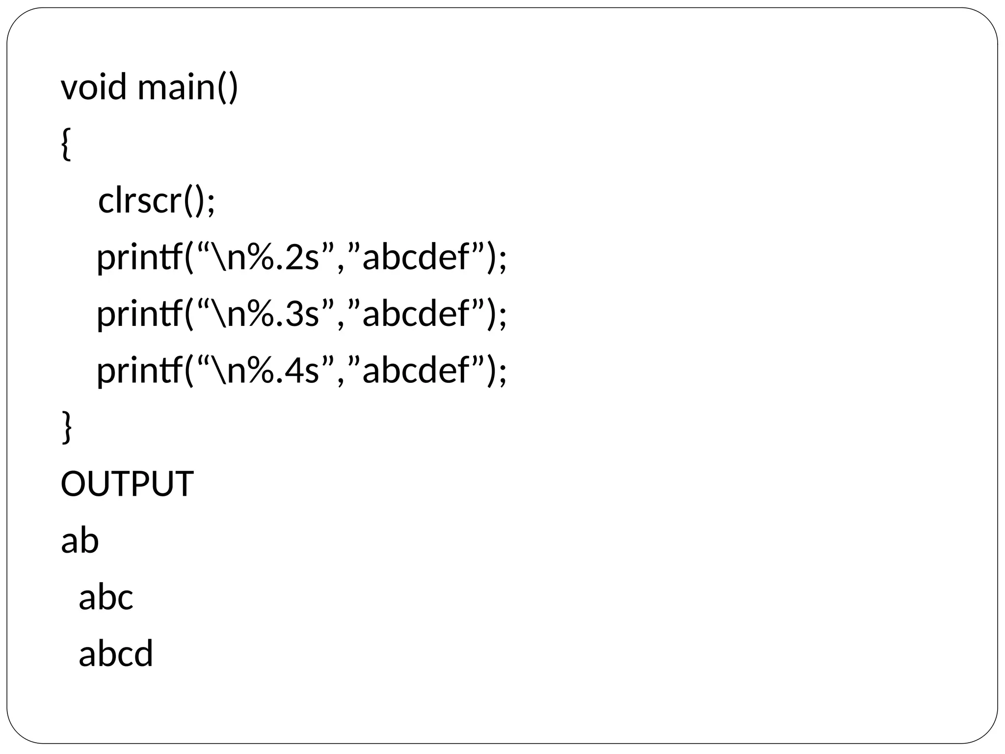 void main()
{
clrscr();
printf(“n%.2s”,”abcdef”);
printf(“n%.3s”,”abcdef”);
printf(“n%.4s”,”abcdef”);
}
OUTPUT
ab
abc
abcd
 