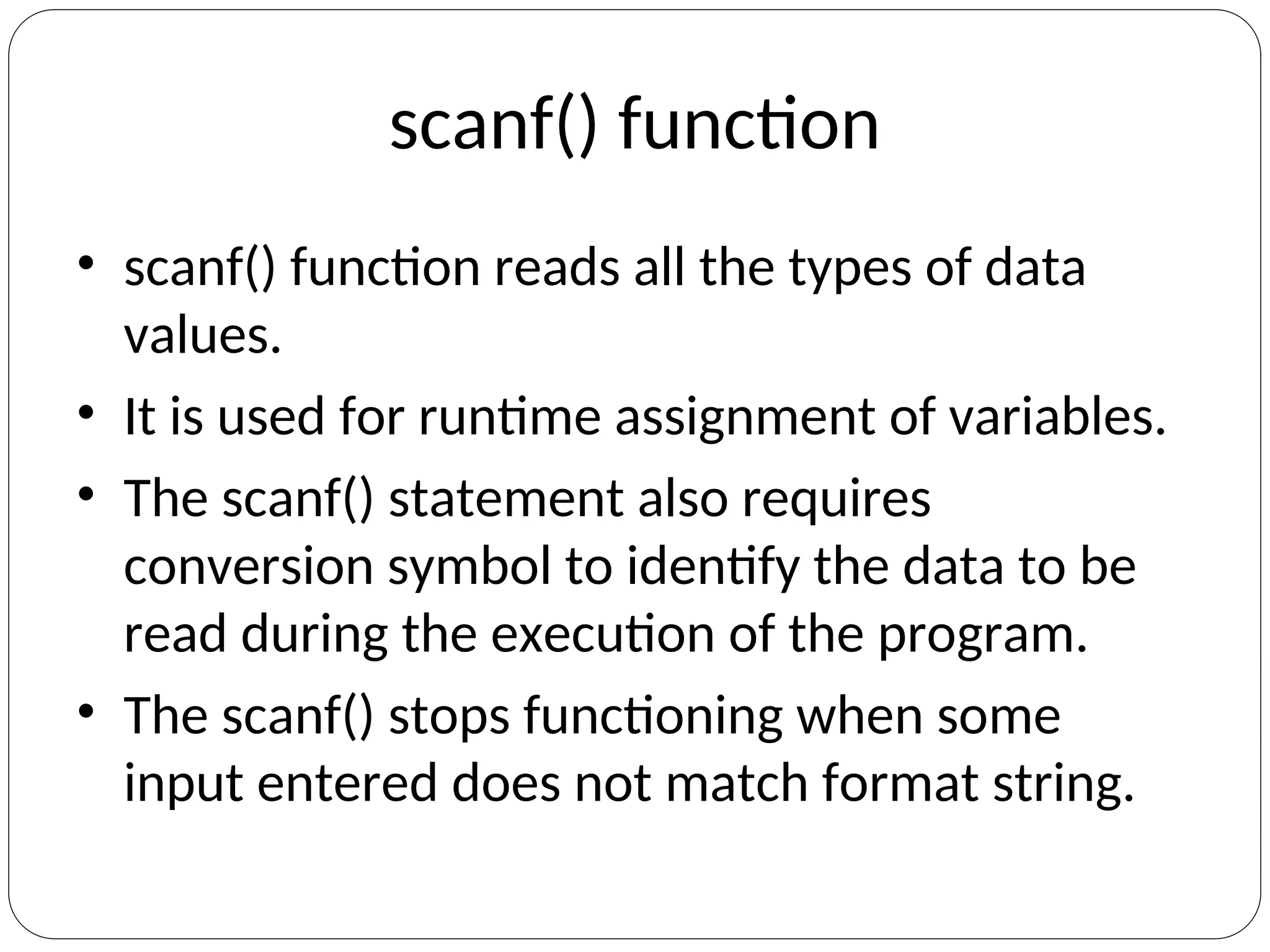 scanf() function
• scanf() function reads all the types of data
values.
• It is used for runtime assignment of variables.
• The scanf() statement also requires
conversion symbol to identify the data to be
read during the execution of the program.
• The scanf() stops functioning when some
input entered does not match format string.
 