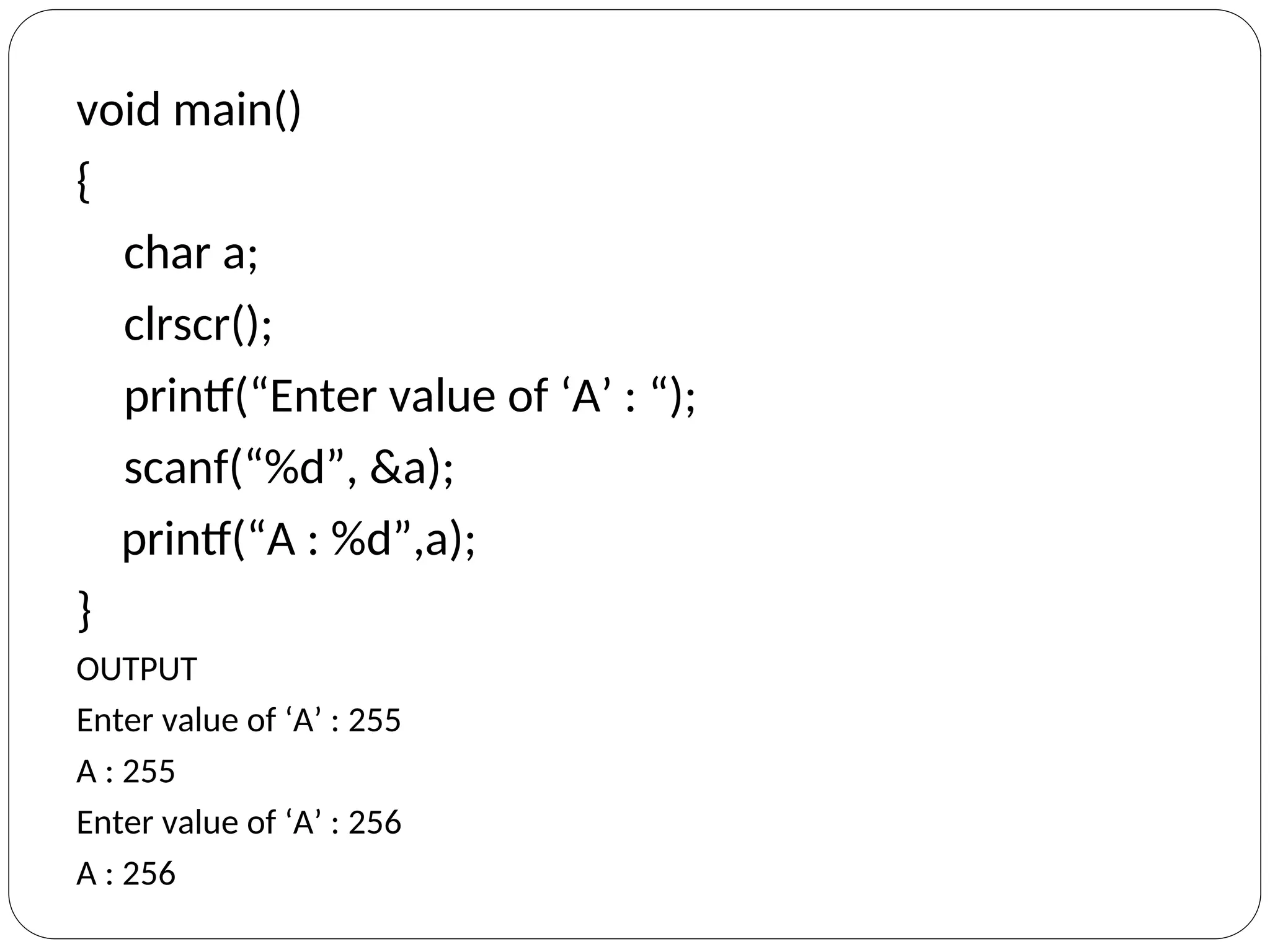 void main()
{
char a;
clrscr();
printf(“Enter value of ‘A’ : “);
scanf(“%d”, &a);
printf(“A : %d”,a);
}
OUTPUT
Enter value of ‘A’ : 255
A : 255
Enter value of ‘A’ : 256
A : 256
 
