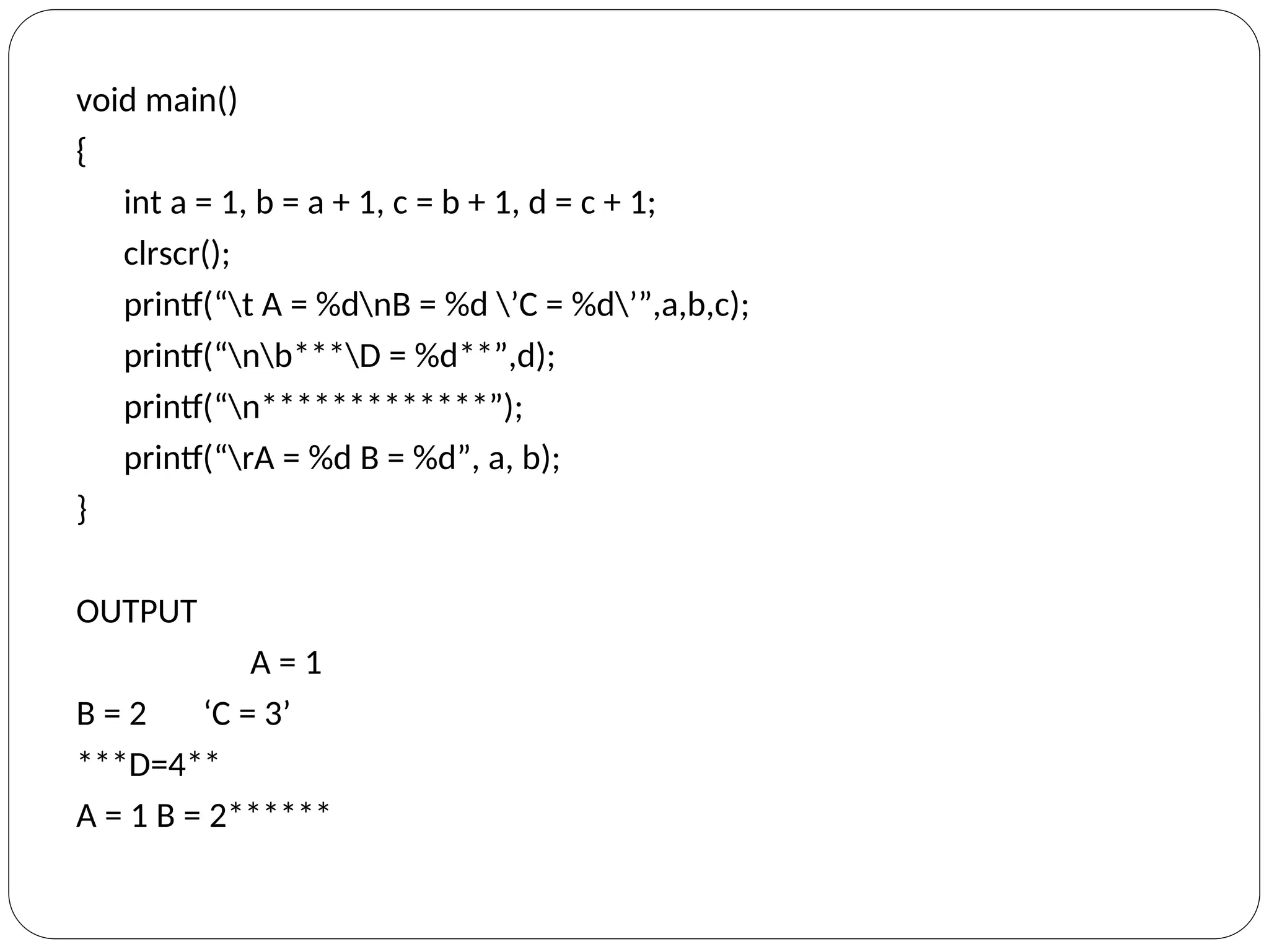 void main()
{
int a = 1, b = a + 1, c = b + 1, d = c + 1;
clrscr();
printf(“t A = %dnB = %d ’C = %d’”,a,b,c);
printf(“nb***D = %d**”,d);
printf(“n*************”);
printf(“rA = %d B = %d”, a, b);
}
OUTPUT
A = 1
B = 2 ‘C = 3’
***D=4**
A = 1 B = 2******
 