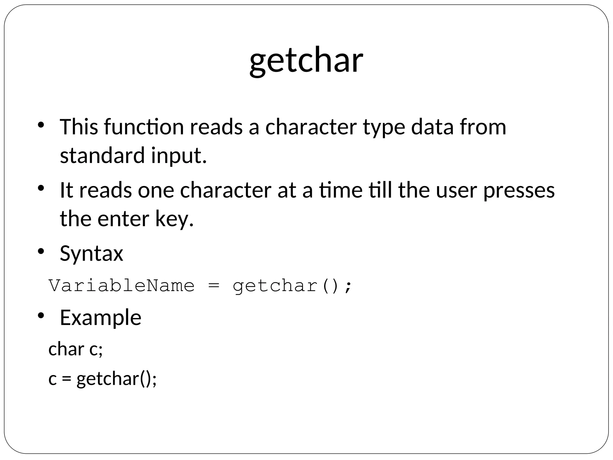 getchar
• This function reads a character type data from
standard input.
• It reads one character at a time till the user presses
the enter key.
• Syntax
VariableName = getchar();
• Example
char c;
c = getchar();
 