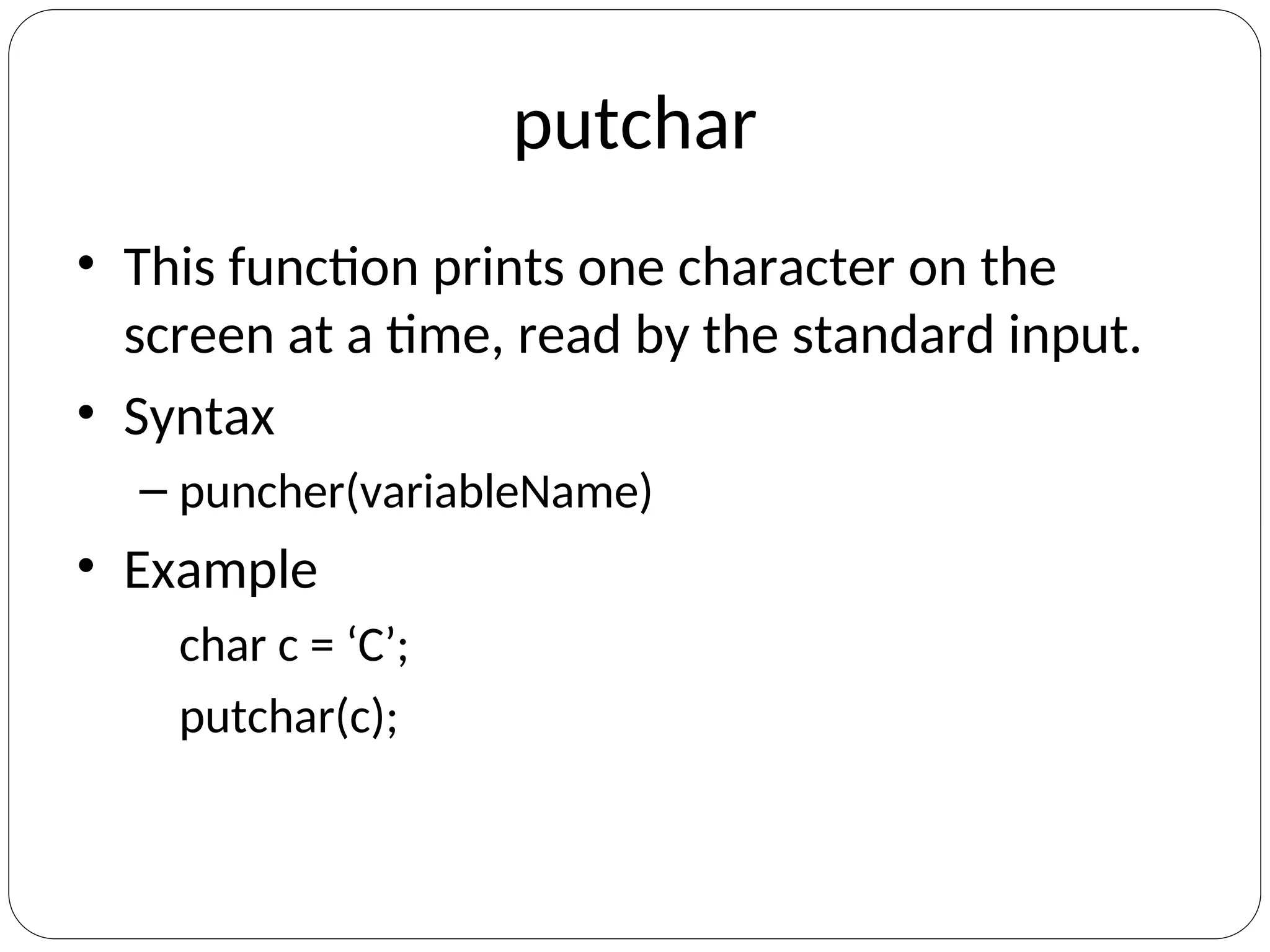 putchar
• This function prints one character on the
screen at a time, read by the standard input.
• Syntax
– puncher(variableName)
• Example
char c = ‘C’;
putchar(c);
 