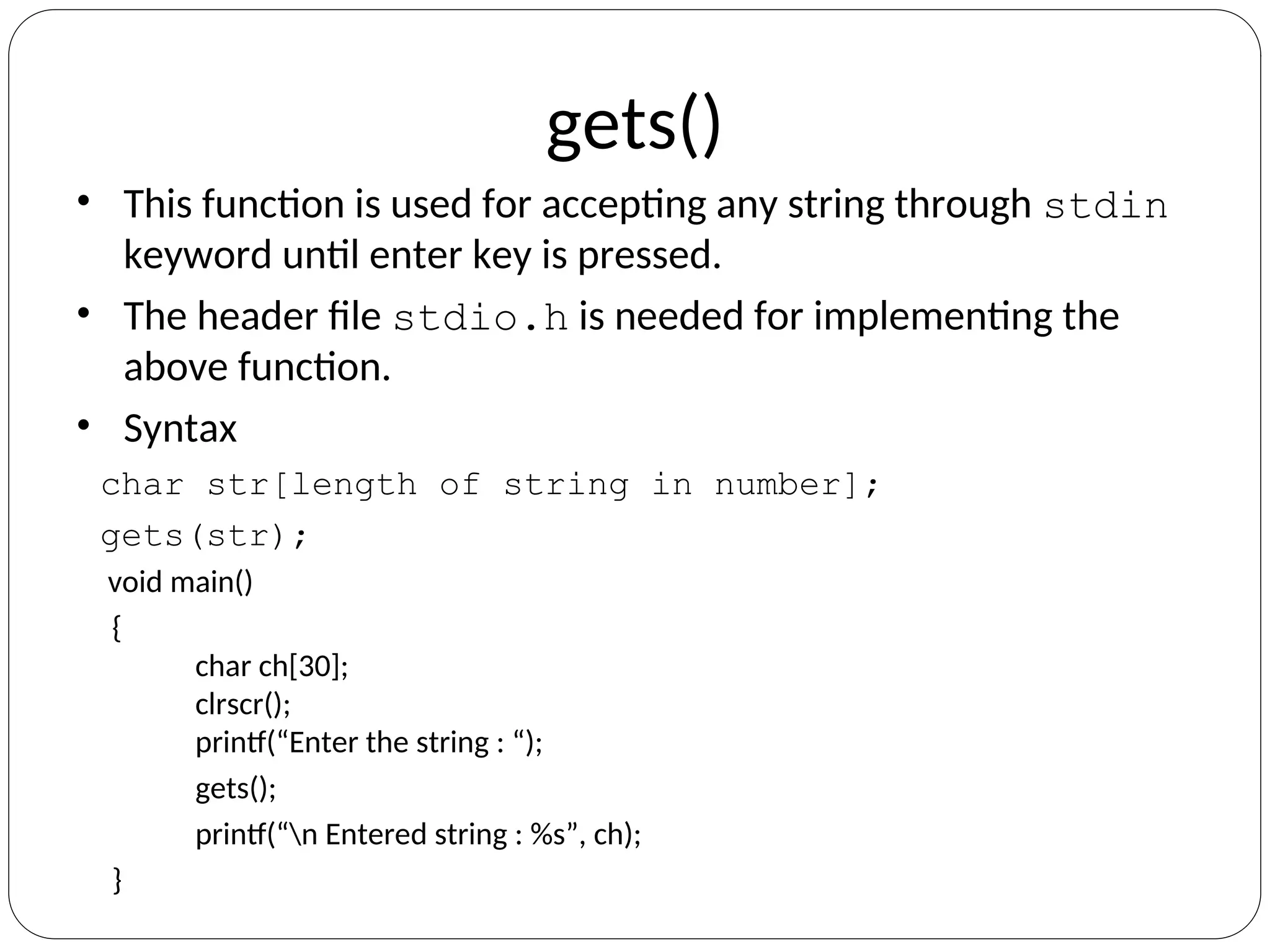 gets()
• This function is used for accepting any string through stdin
keyword until enter key is pressed.
• The header file stdio.h is needed for implementing the
above function.
• Syntax
char str[length of string in number];
gets(str);
void main()
{
char ch[30];
clrscr();
printf(“Enter the string : “);
gets();
printf(“n Entered string : %s”, ch);
}
 