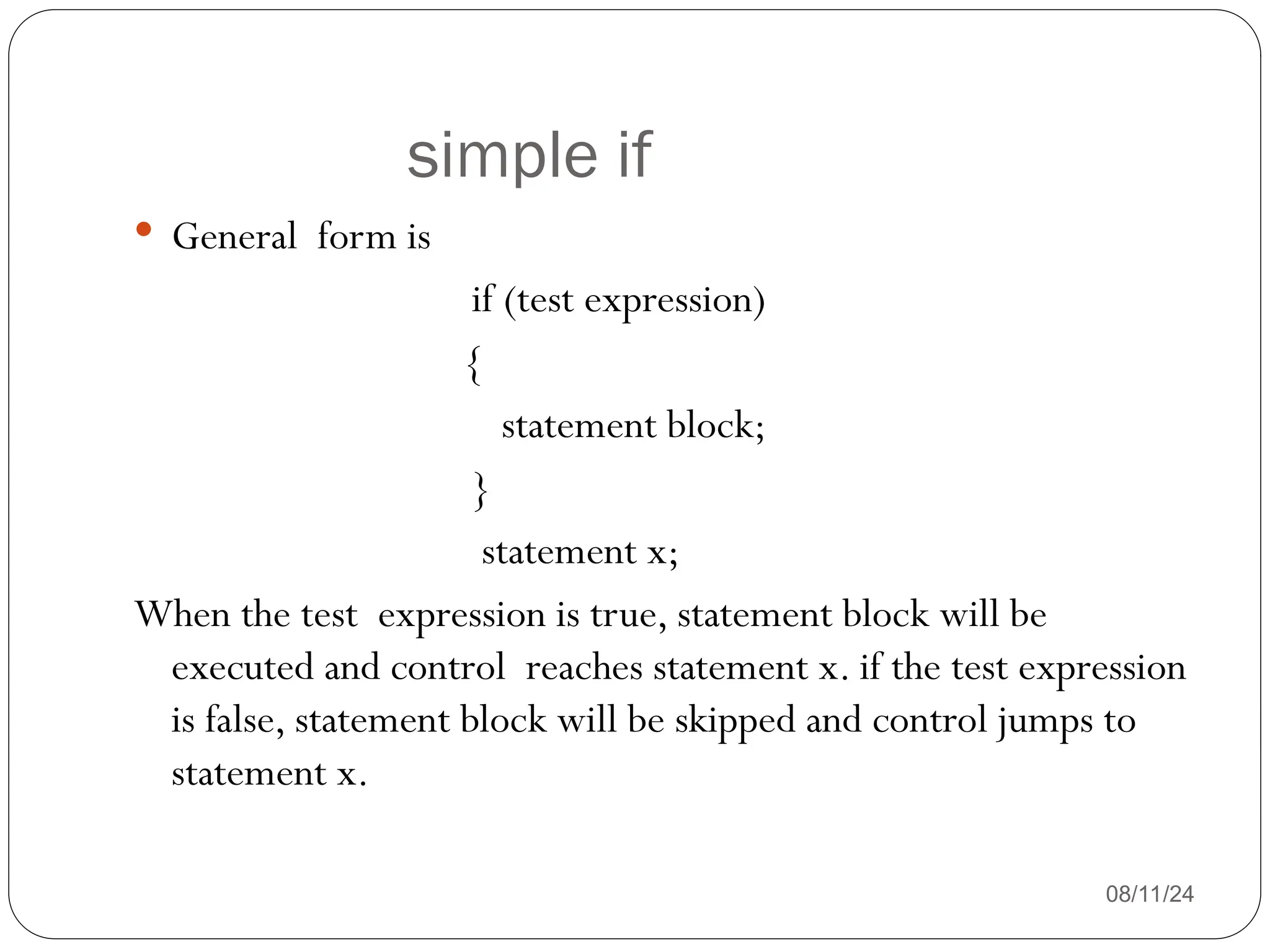 simple if
08/11/24
 General form is
if (test expression)
{
statement block;
}
statement x;
When the test expression is true, statement block will be
executed and control reaches statement x. if the test expression
is false, statement block will be skipped and control jumps to
statement x.
 