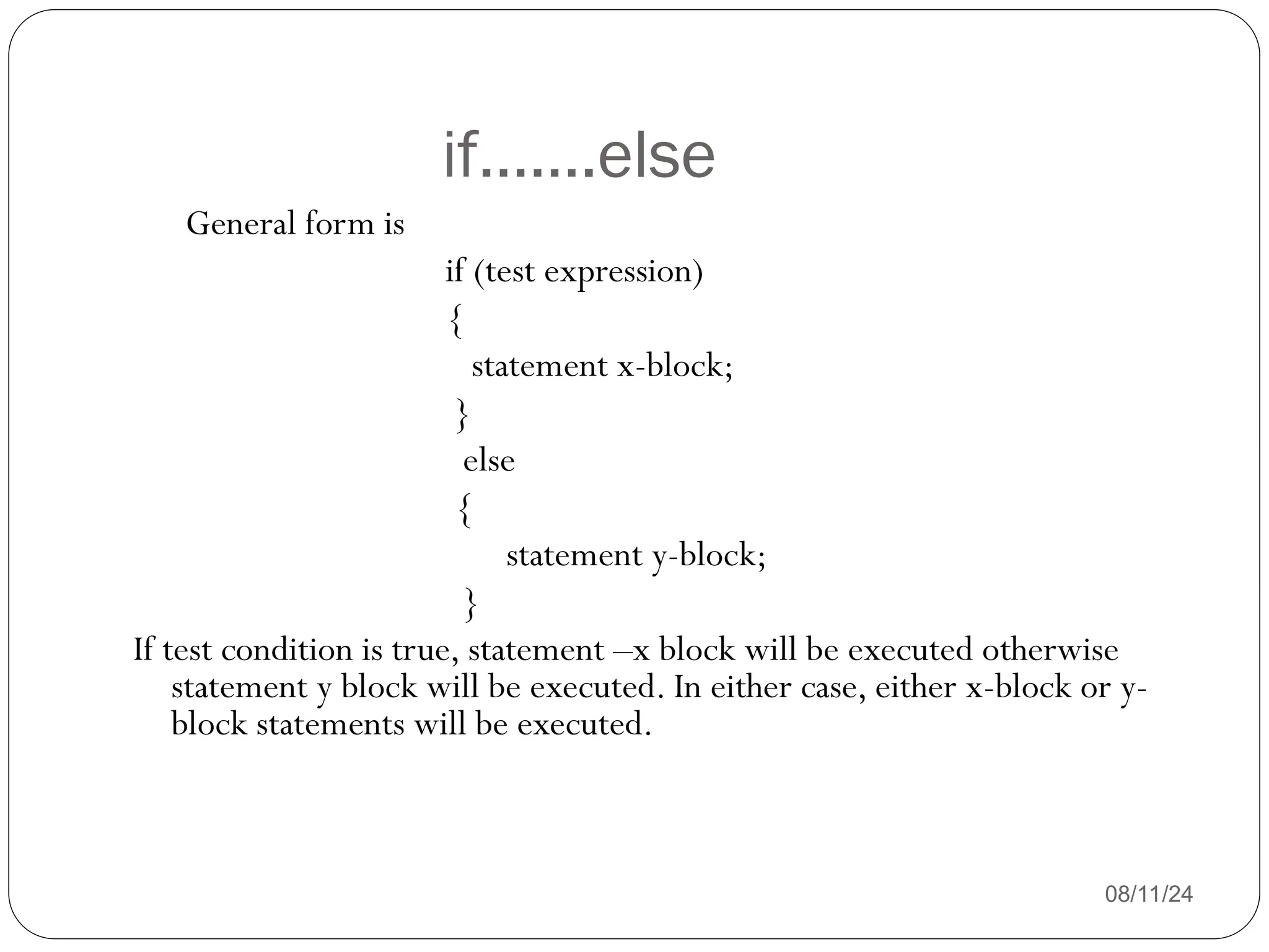 if…….else
08/11/24
General form is
if (test expression)
{
statement x-block;
}
else
{
statement y-block;
}
If test condition is true, statement –x block will be executed otherwise
statement y block will be executed. In either case, either x-block or y-
block statements will be executed.
 