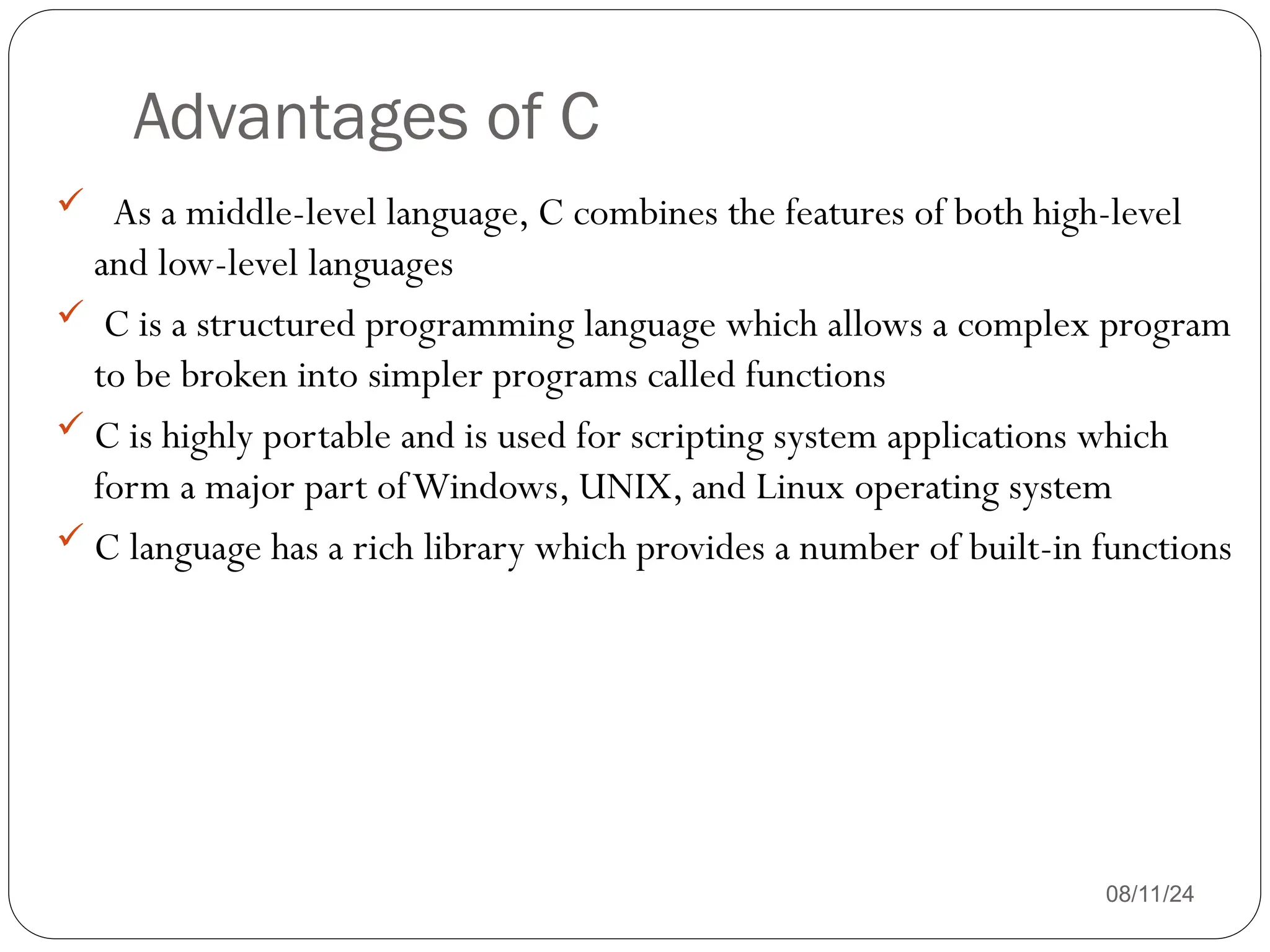 Advantages of C
08/11/24
 As a middle-level language, C combines the features of both high-level
and low-level languages
 C is a structured programming language which allows a complex program
to be broken into simpler programs called functions
 C is highly portable and is used for scripting system applications which
form a major part ofWindows, UNIX, and Linux operating system
 C language has a rich library which provides a number of built-in functions
 