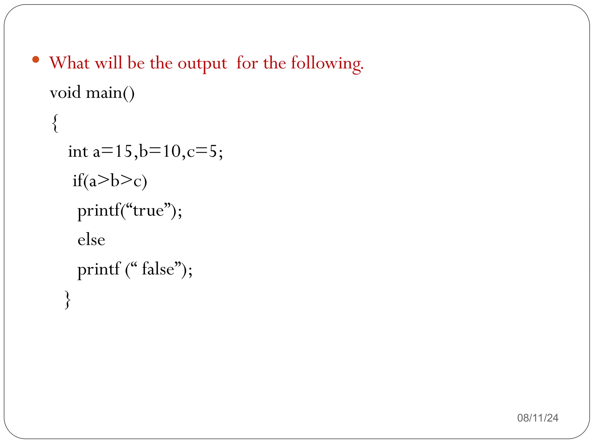 08/11/24
 What will be the output for the following.
void main()
{
int a=15,b=10,c=5;
if(a>b>c)
printf(“true”);
else
printf (“ false”);
}
 