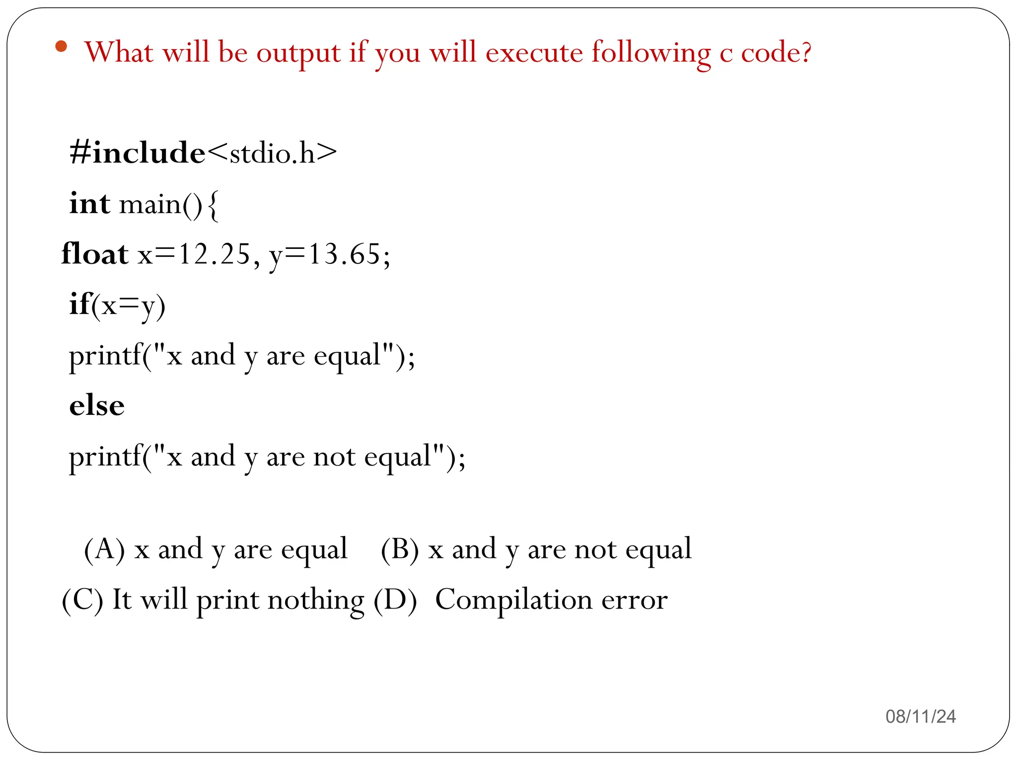 08/11/24
 What will be output if you will execute following c code?
#include<stdio.h>
int main(){
float x=12.25, y=13.65;
if(x=y)
printf("x and y are equal");
else
printf("x and y are not equal");
(A) x and y are equal (B) x and y are not equal
(C) It will print nothing (D) Compilation error
 