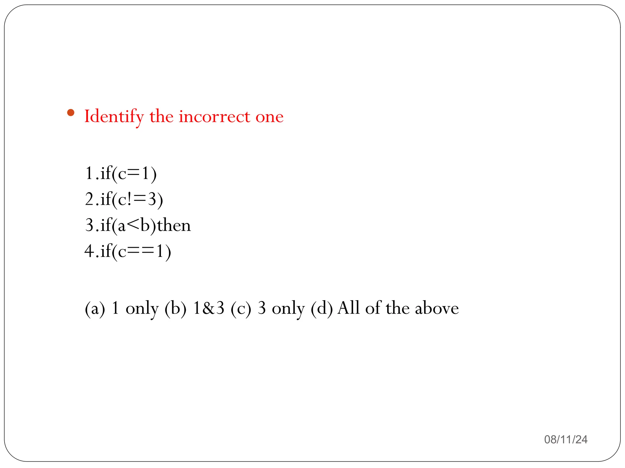 08/11/24
 Identify the incorrect one
1.if(c=1)
2.if(c!=3)
3.if(a<b)then
4.if(c==1)
(a) 1 only (b) 1&3 (c) 3 only (d) All of the above
 