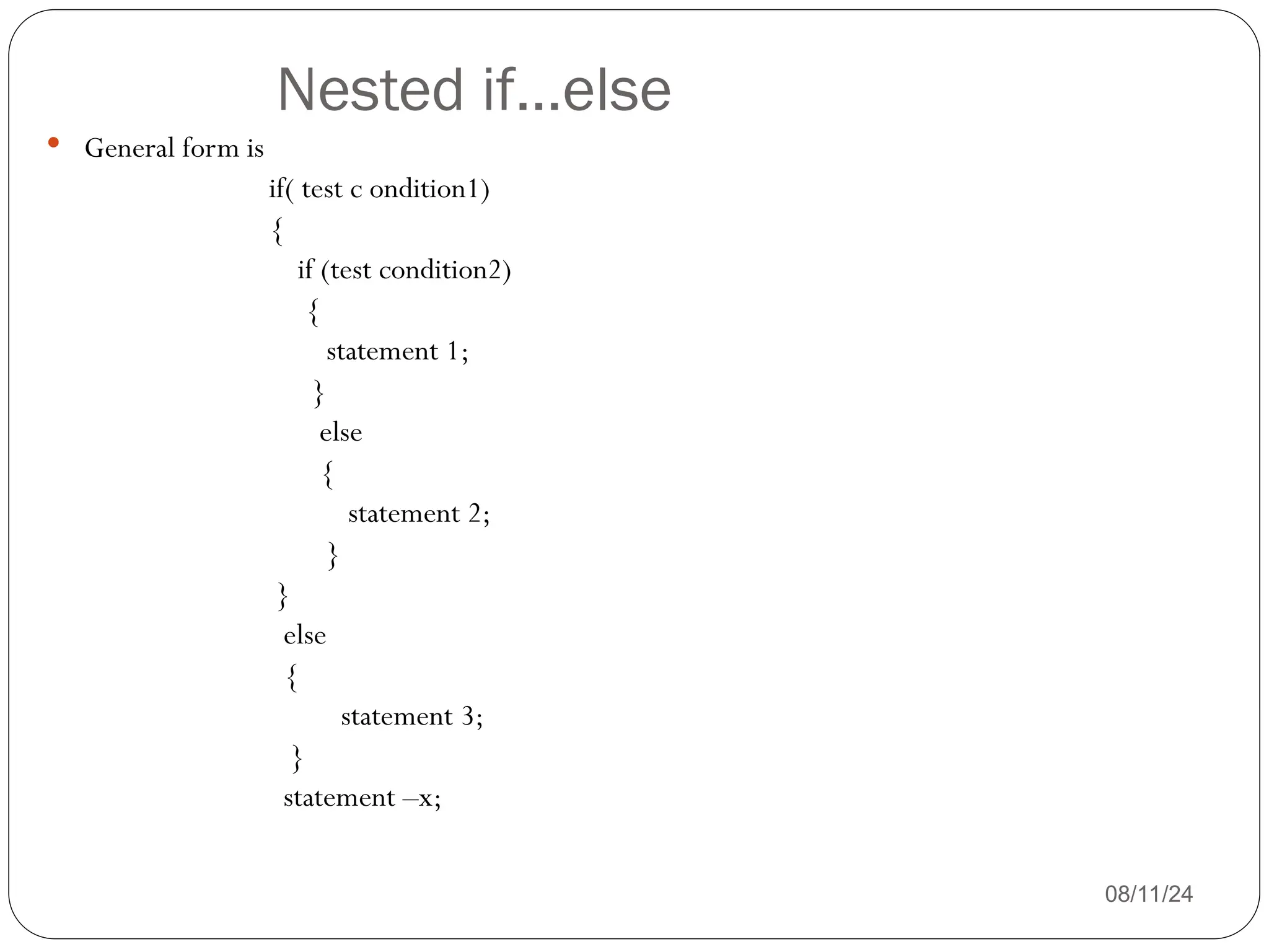 Nested if…else
08/11/24
 General form is
if( test c ondition1)
{
if (test condition2)
{
statement 1;
}
else
{
statement 2;
}
}
else
{
statement 3;
}
statement –x;
 