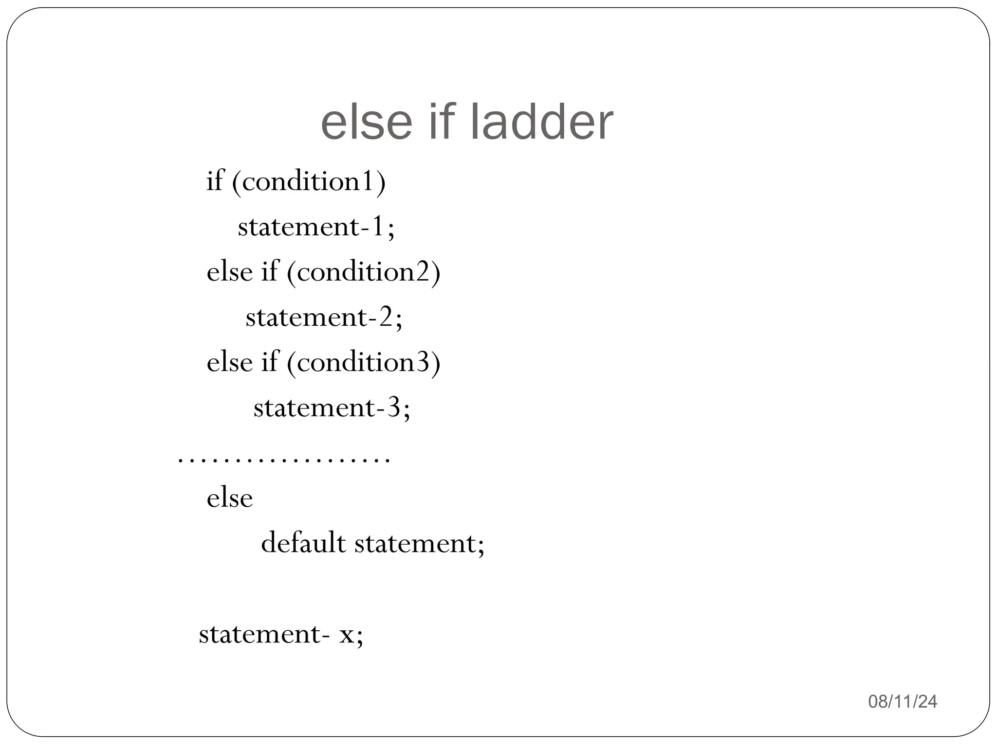 else if ladder
08/11/24
if (condition1)
statement-1;
else if (condition2)
statement-2;
else if (condition3)
statement-3;
……………….
else
default statement;
statement- x;
 