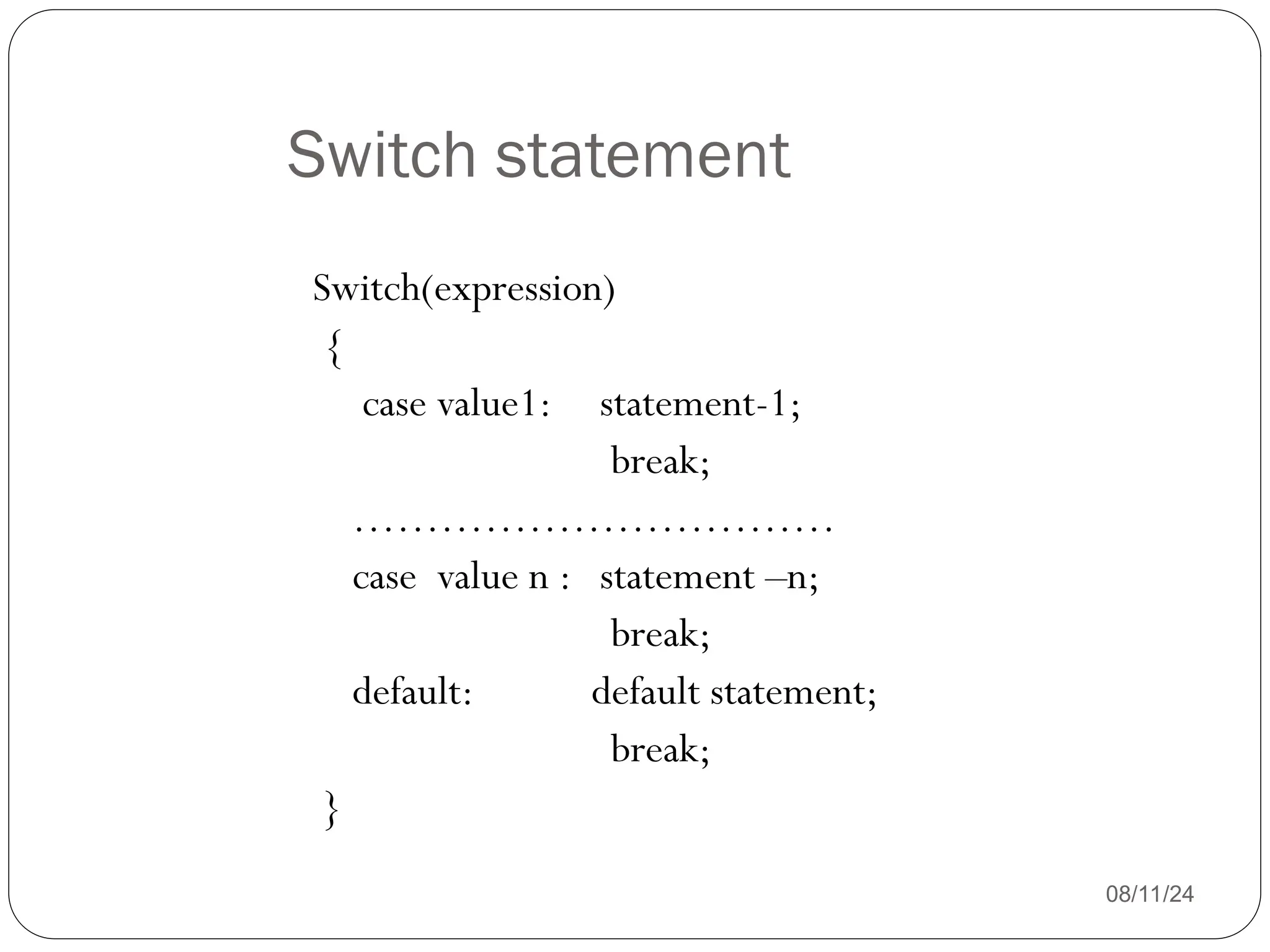 Switch statement
08/11/24
Switch(expression)
{
case value1: statement-1;
break;
……………………………
case value n : statement –n;
break;
default: default statement;
break;
}
 