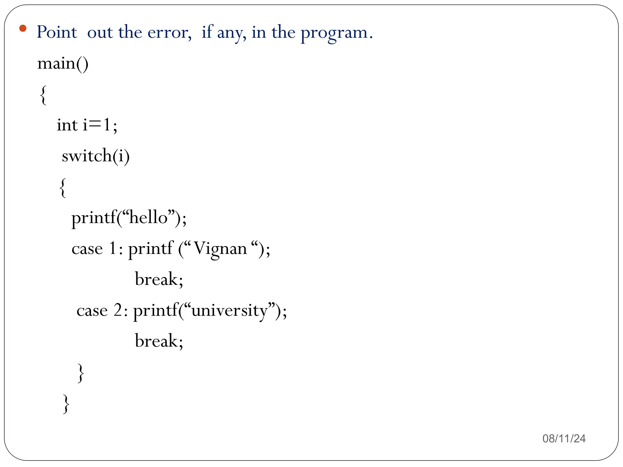 08/11/24
 Point out the error, if any, in the program.
main()
{
int i=1;
switch(i)
{
printf(“hello”);
case 1: printf (“Vignan “);
break;
case 2: printf(“university”);
break;
}
}
 