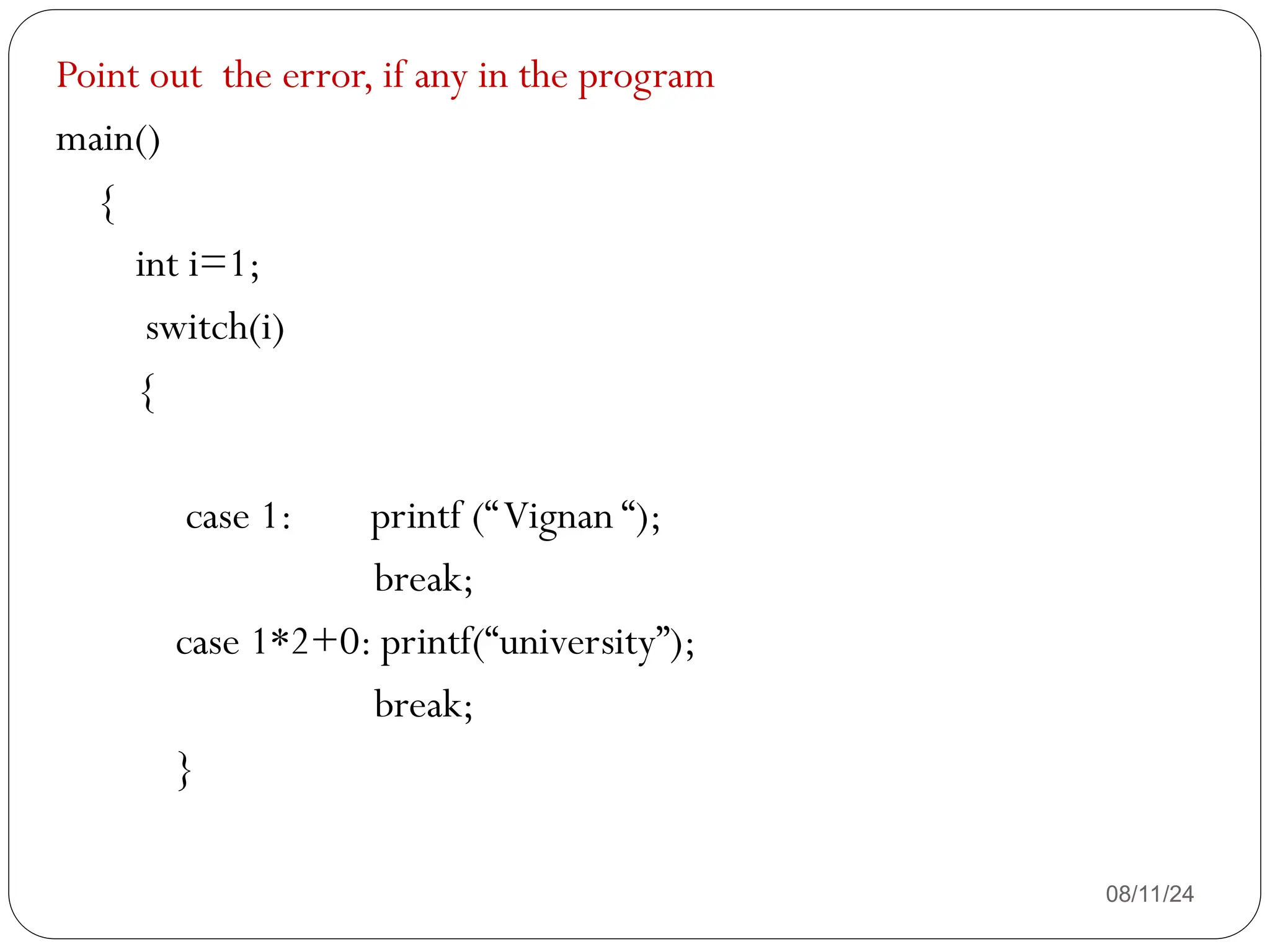 08/11/24
Point out the error, if any in the program
main()
{
int i=1;
switch(i)
{
case 1: printf (“Vignan “);
break;
case 1*2+0: printf(“university”);
break;
}
 