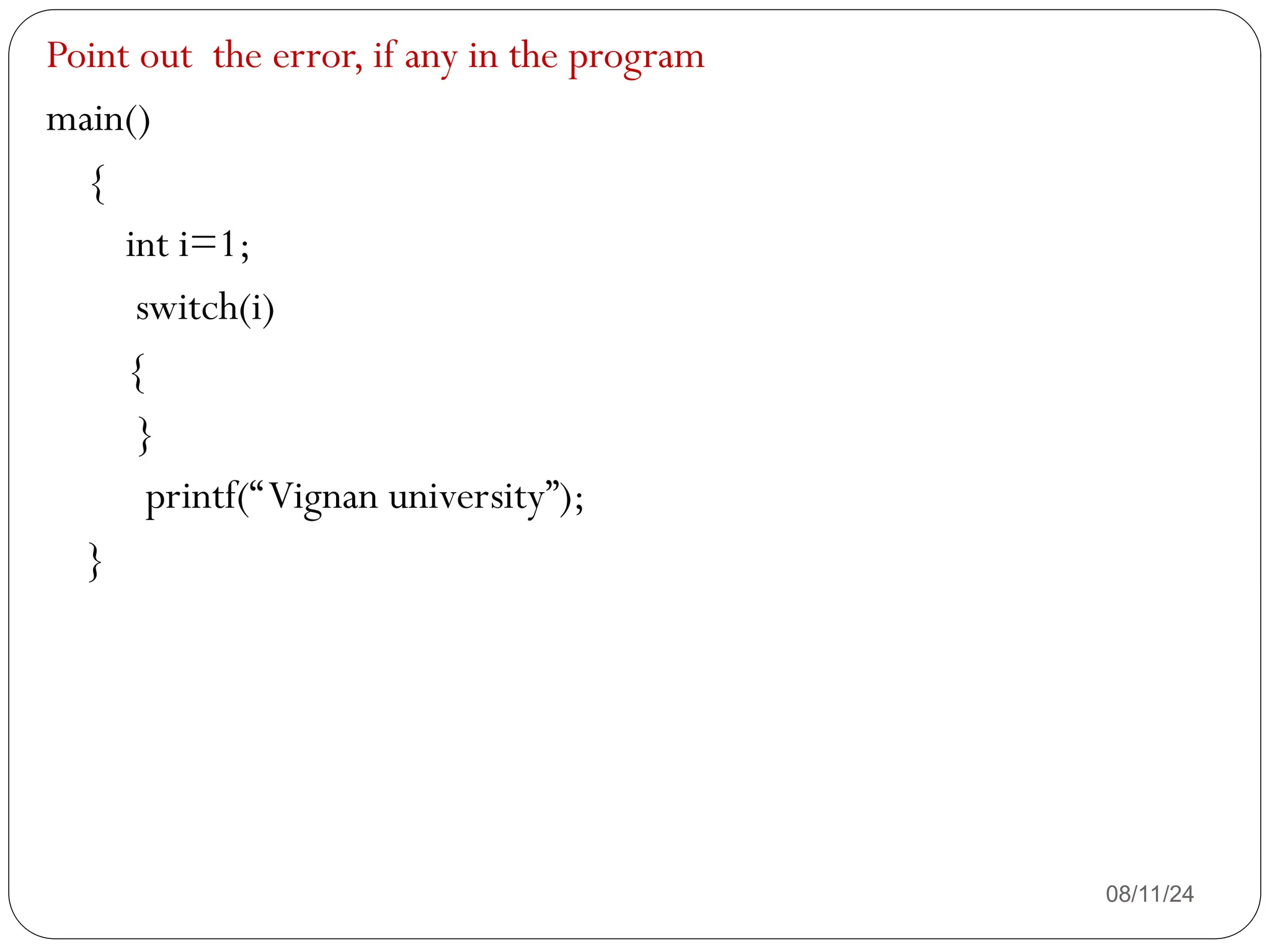 08/11/24
Point out the error, if any in the program
main()
{
int i=1;
switch(i)
{
}
printf(“Vignan university”);
}
 