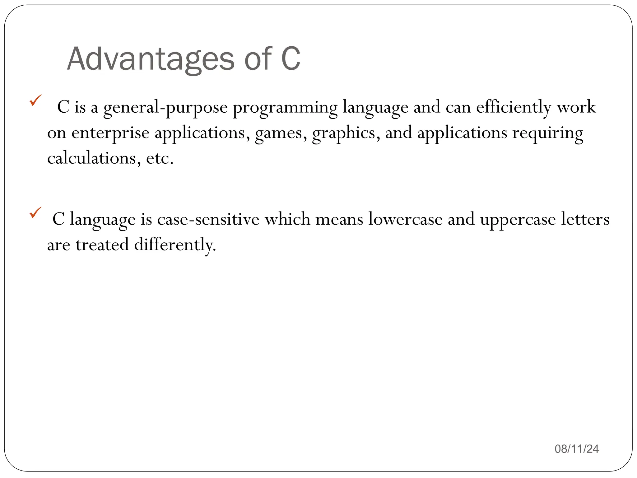 Advantages of C
08/11/24
 C is a general-purpose programming language and can efficiently work
on enterprise applications, games, graphics, and applications requiring
calculations, etc.
 C language is case-sensitive which means lowercase and uppercase letters
are treated differently.
 