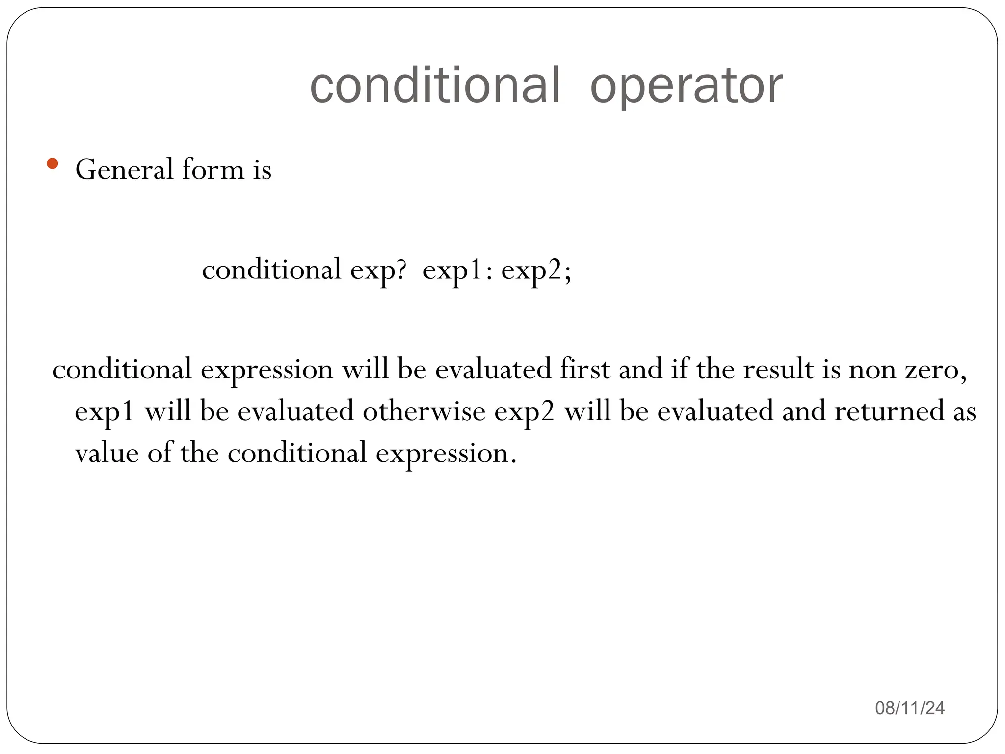 conditional operator
08/11/24
 General form is
conditional exp? exp1: exp2;
conditional expression will be evaluated first and if the result is non zero,
exp1 will be evaluated otherwise exp2 will be evaluated and returned as
value of the conditional expression.
 