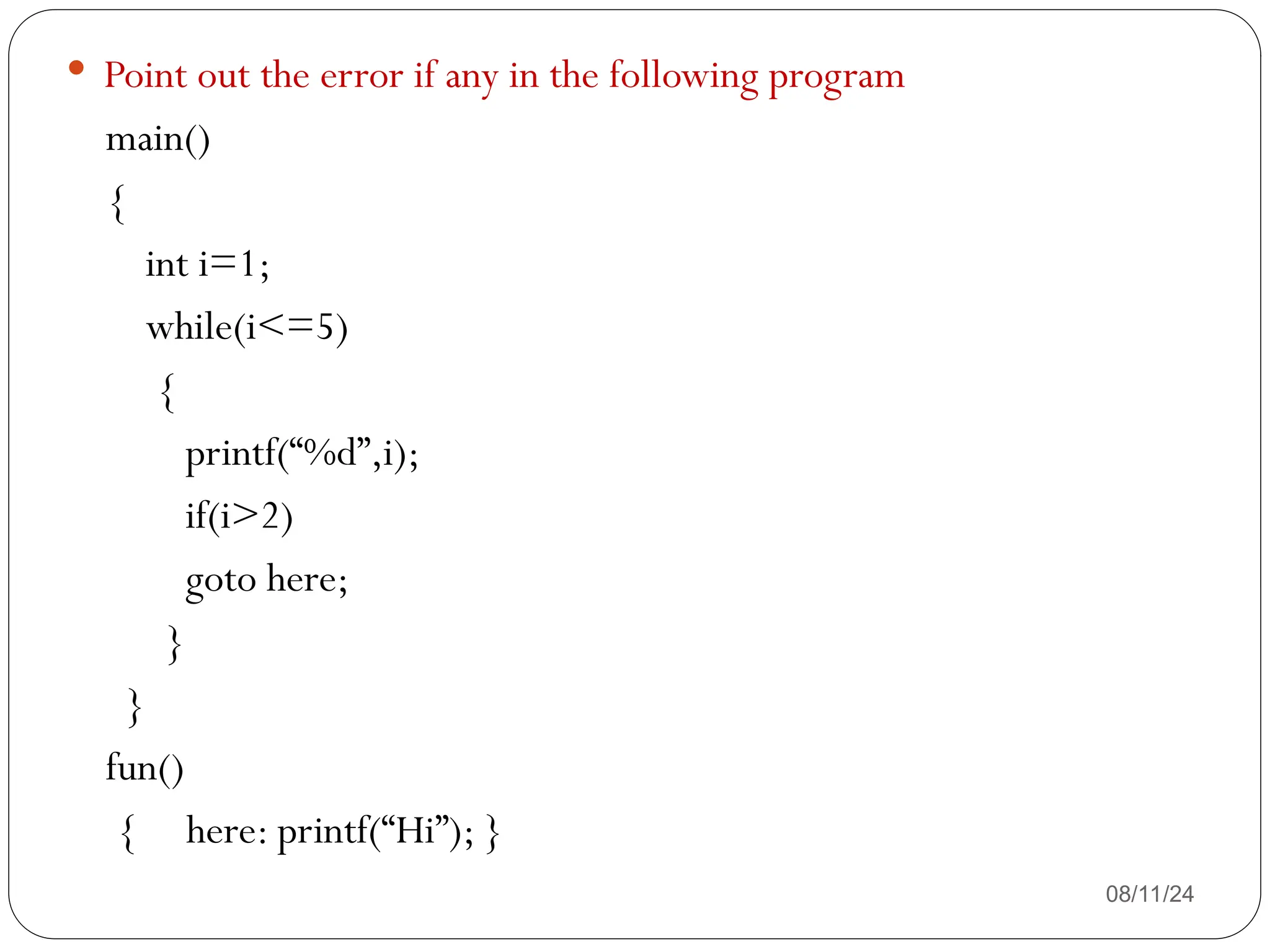 08/11/24
 Point out the error if any in the following program
main()
{
int i=1;
while(i<=5)
{
printf(“%d”,i);
if(i>2)
goto here;
}
}
fun()
{ here: printf(“Hi”); }
 