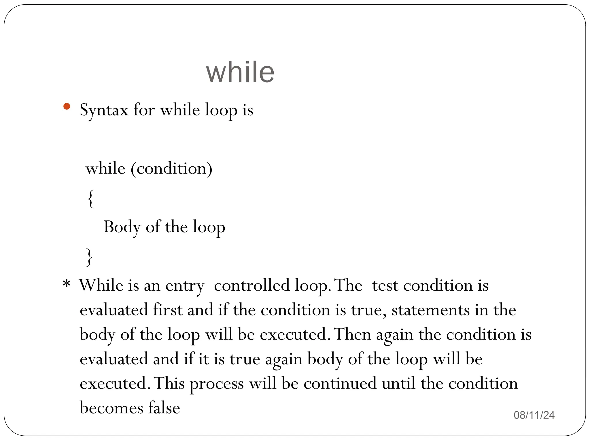 while
08/11/24
 Syntax for while loop is
while (condition)
{
Body of the loop
}
* While is an entry controlled loop.The test condition is
evaluated first and if the condition is true, statements in the
body of the loop will be executed.Then again the condition is
evaluated and if it is true again body of the loop will be
executed.This process will be continued until the condition
becomes false
 
