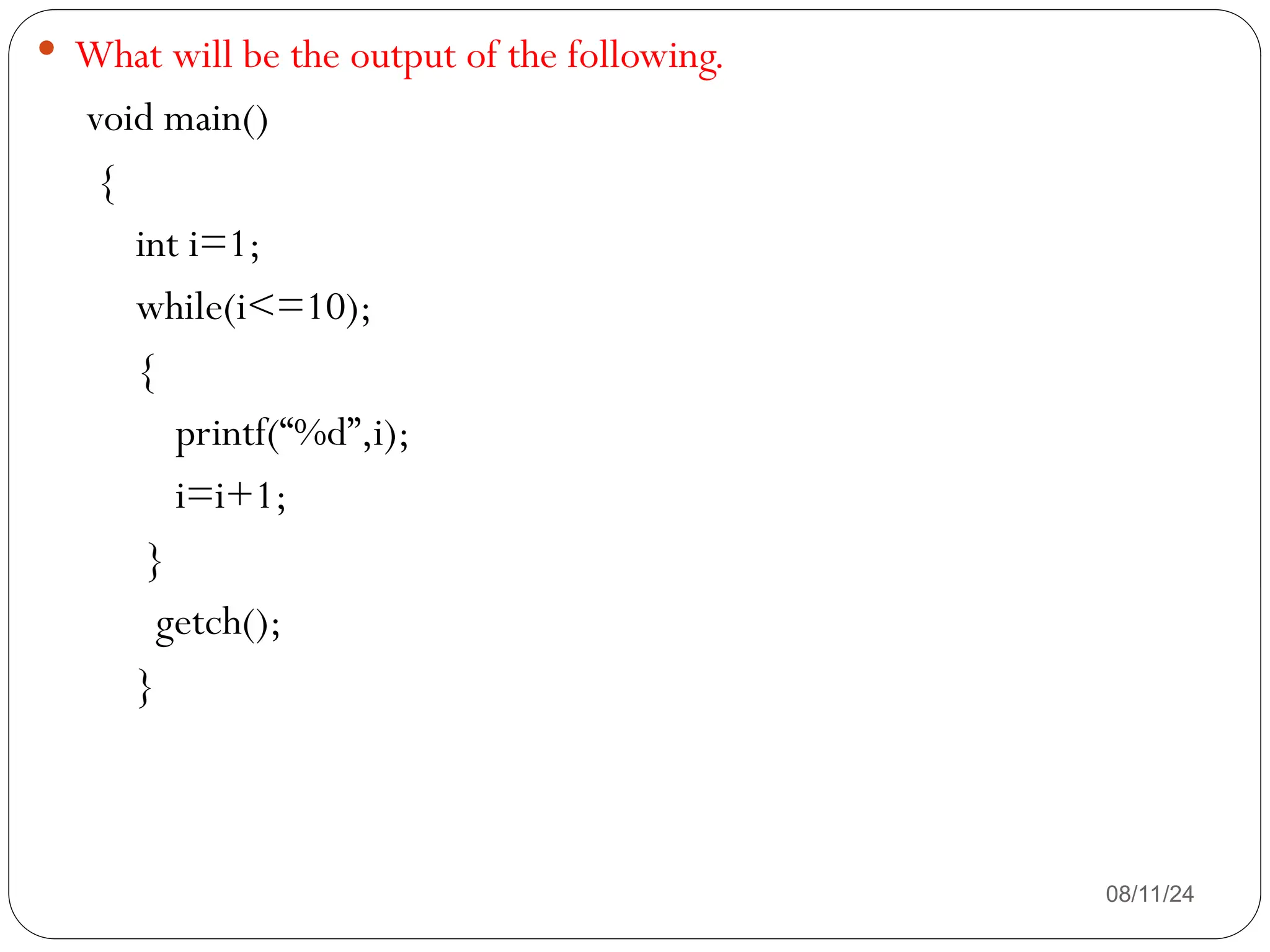 08/11/24
 What will be the output of the following.
void main()
{
int i=1;
while(i<=10);
{
printf(“%d”,i);
i=i+1;
}
getch();
}
 