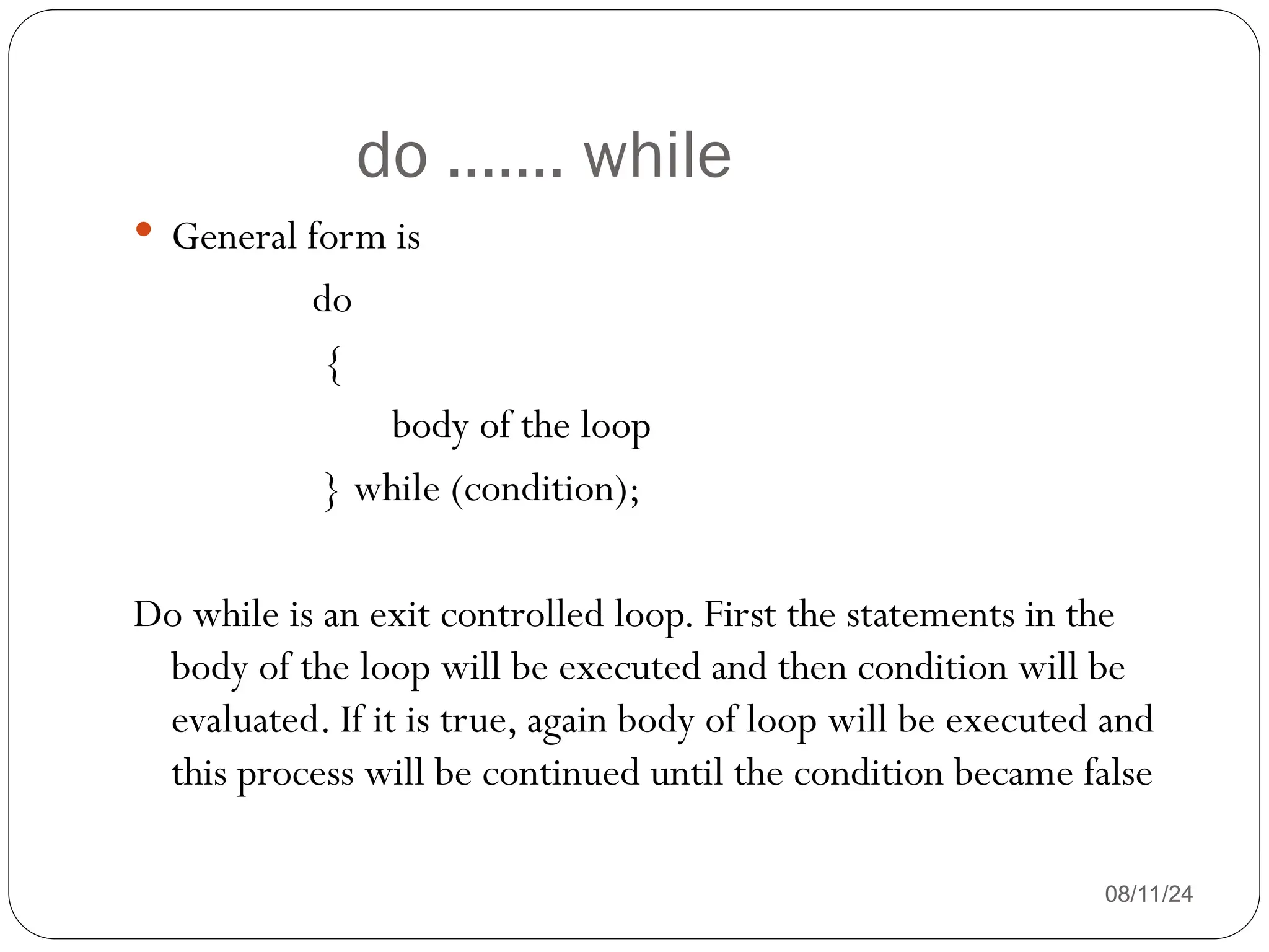 do ……. while
08/11/24
 General form is
do
{
body of the loop
} while (condition);
Do while is an exit controlled loop. First the statements in the
body of the loop will be executed and then condition will be
evaluated. If it is true, again body of loop will be executed and
this process will be continued until the condition became false
 