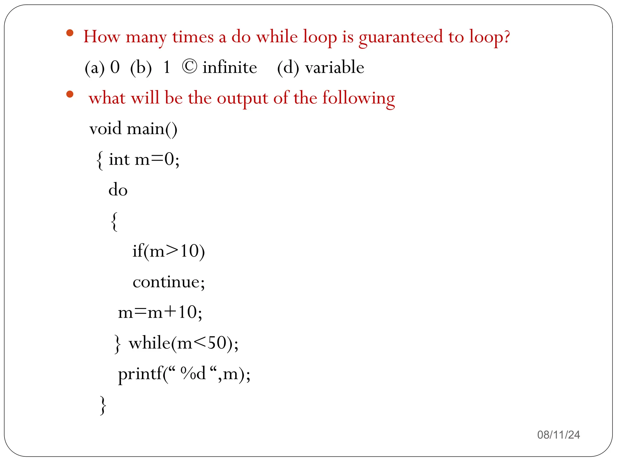 08/11/24
 How many times a do while loop is guaranteed to loop?
(a) 0 (b) 1 © infinite (d) variable
 what will be the output of the following
void main()
{ int m=0;
do
{
if(m>10)
continue;
m=m+10;
} while(m<50);
printf(“ %d “,m);
}
 