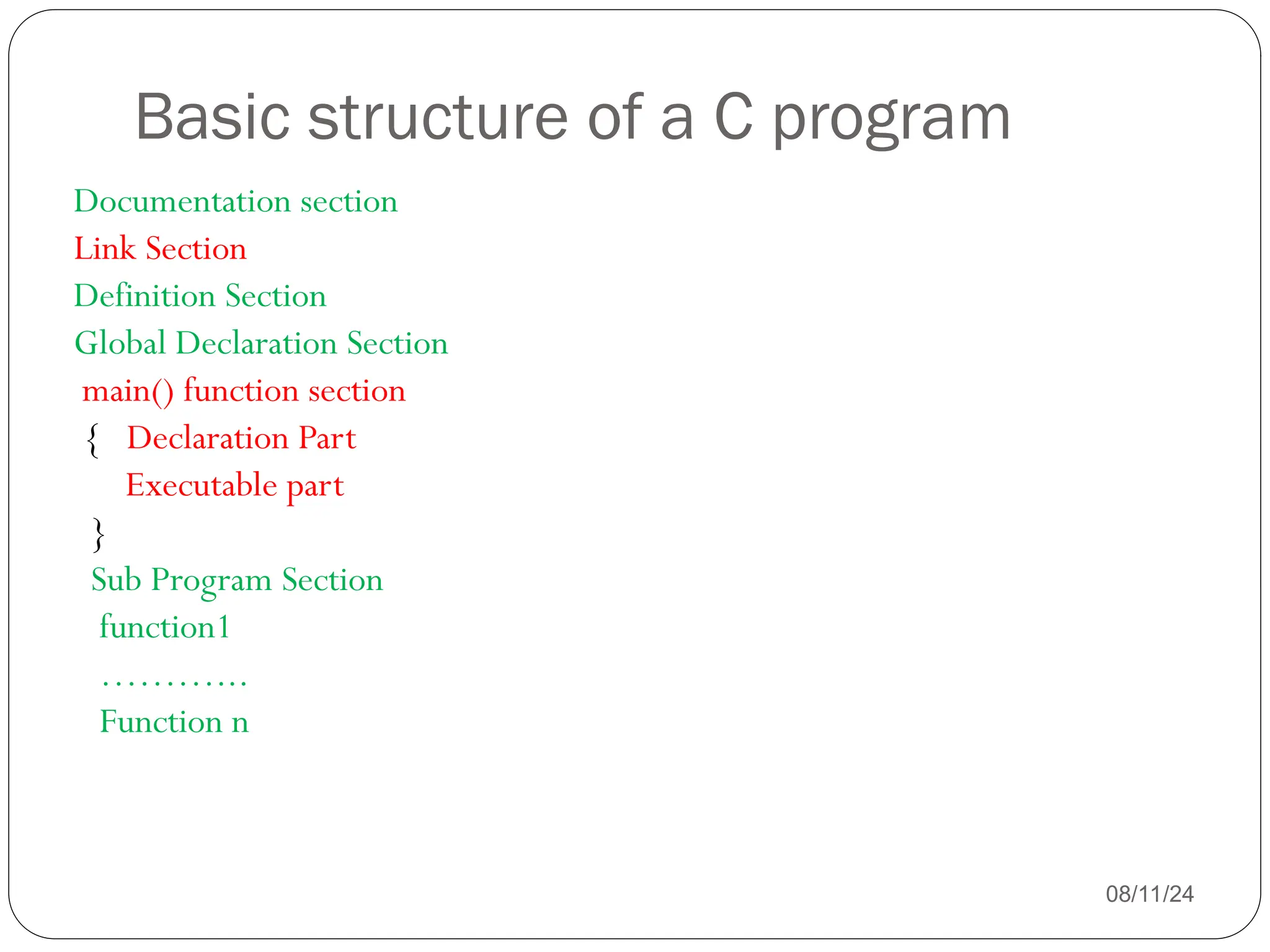 Basic structure of a C program
08/11/24
Documentation section
Link Section
Definition Section
Global Declaration Section
main() function section
{ Declaration Part
Executable part
}
Sub Program Section
function1
………...
Function n
 