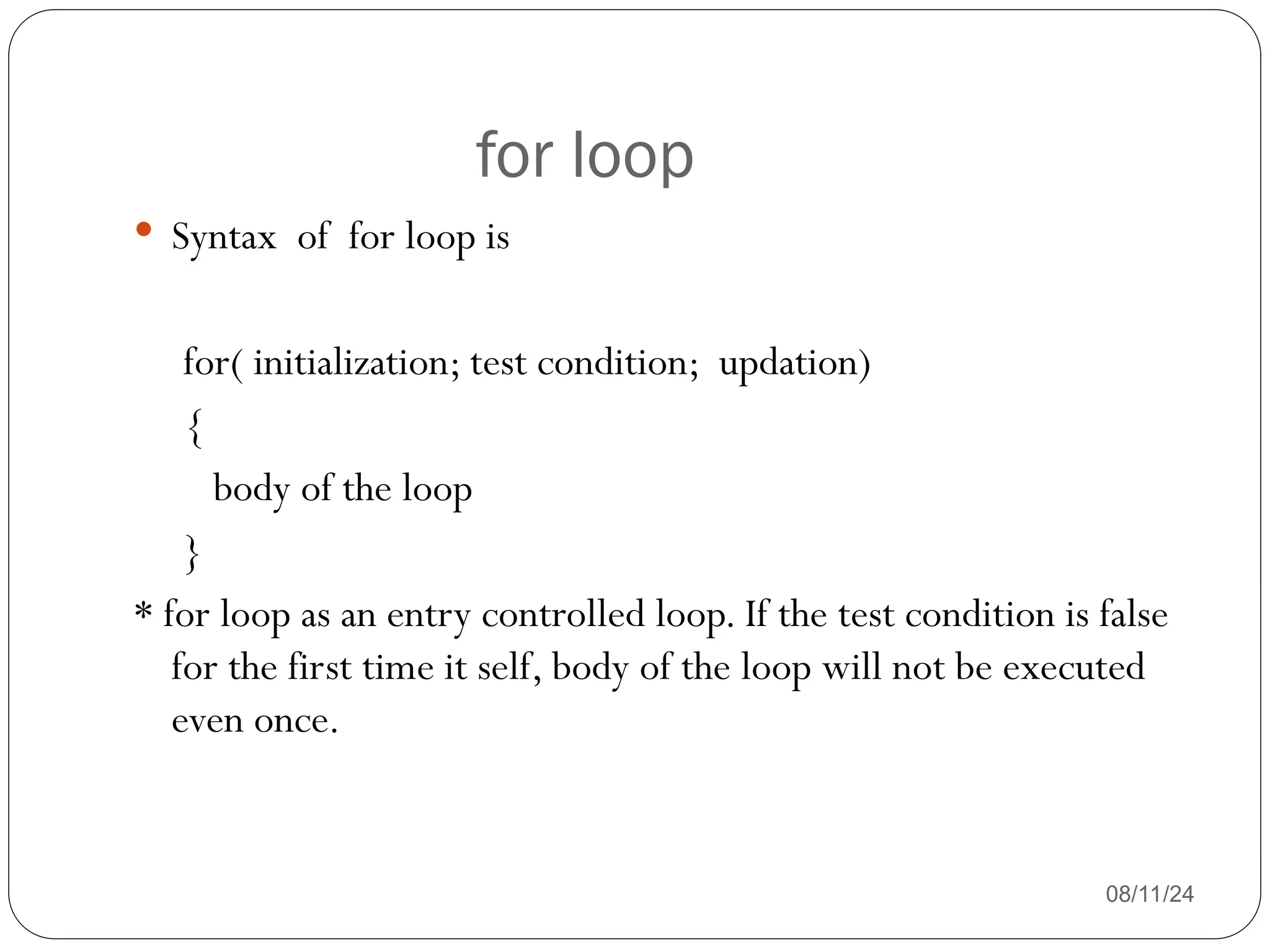 for loop
08/11/24
 Syntax of for loop is
for( initialization; test condition; updation)
{
body of the loop
}
* for loop as an entry controlled loop. If the test condition is false
for the first time it self, body of the loop will not be executed
even once.
 
