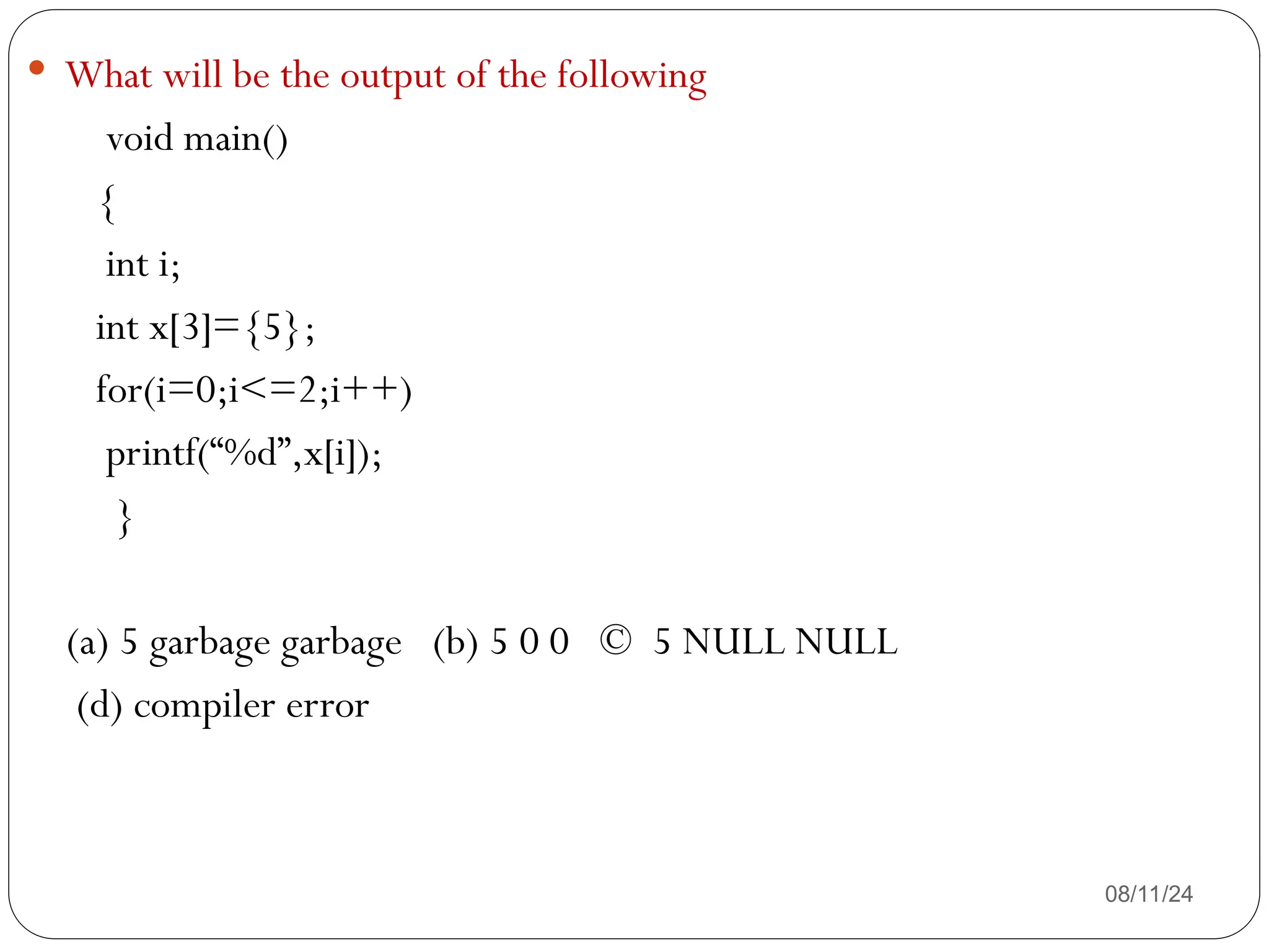 08/11/24
 What will be the output of the following
void main()
{
int i;
int x[3]={5};
for(i=0;i<=2;i++)
printf(“%d”,x[i]);
}
(a) 5 garbage garbage (b) 5 0 0 © 5 NULL NULL
(d) compiler error
 