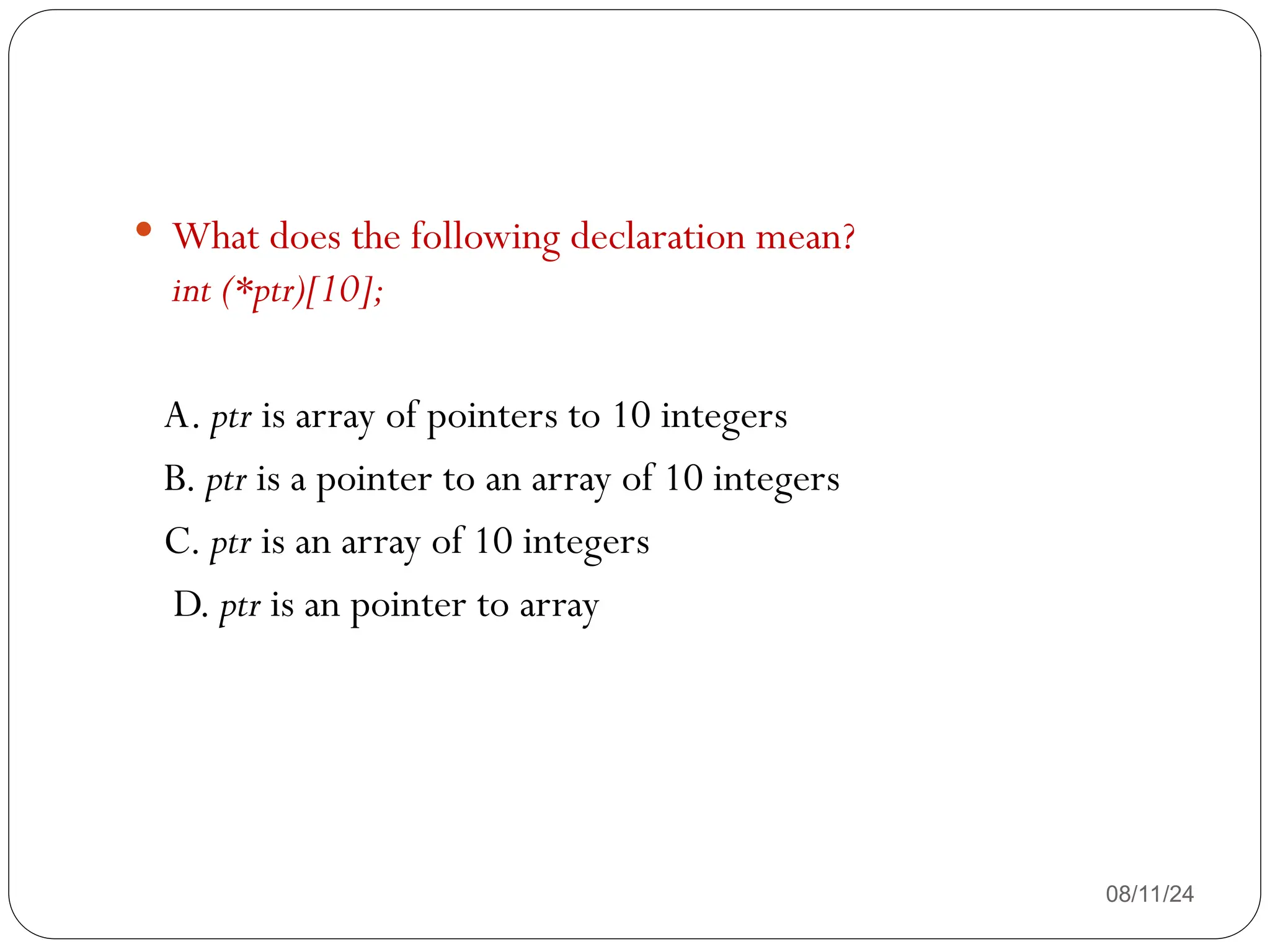 08/11/24
 What does the following declaration mean?
int (*ptr)[10];
A. ptr is array of pointers to 10 integers
B. ptr is a pointer to an array of 10 integers
C. ptr is an array of 10 integers
D. ptr is an pointer to array
 