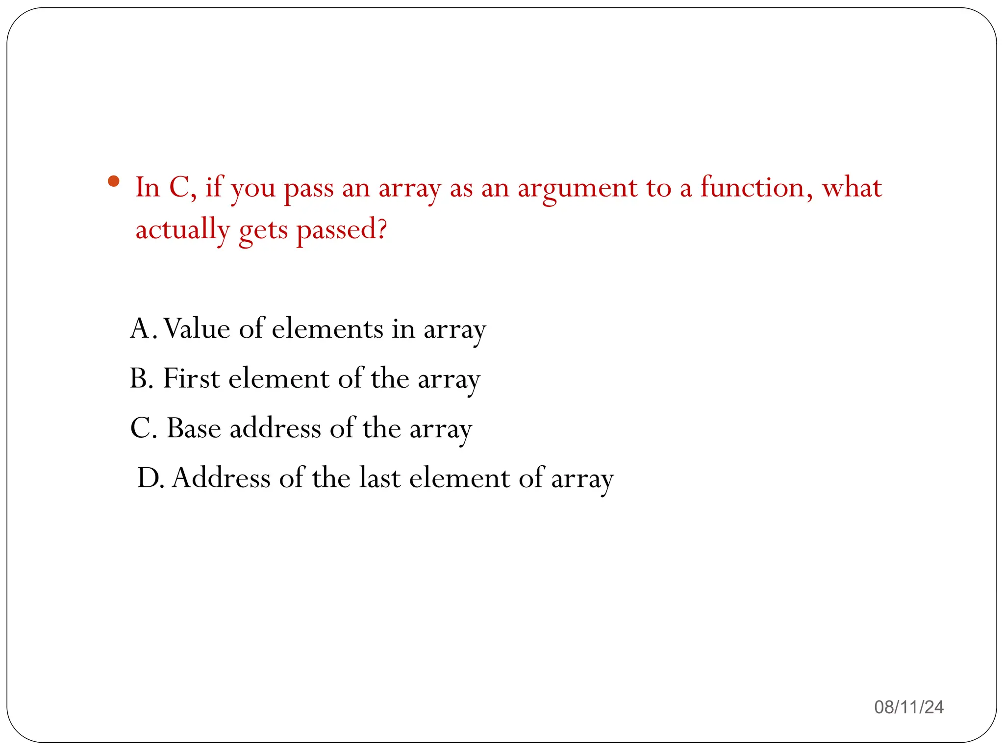 08/11/24
 In C, if you pass an array as an argument to a function, what
actually gets passed?
A.Value of elements in array
B. First element of the array
C. Base address of the array
D.Address of the last element of array
 