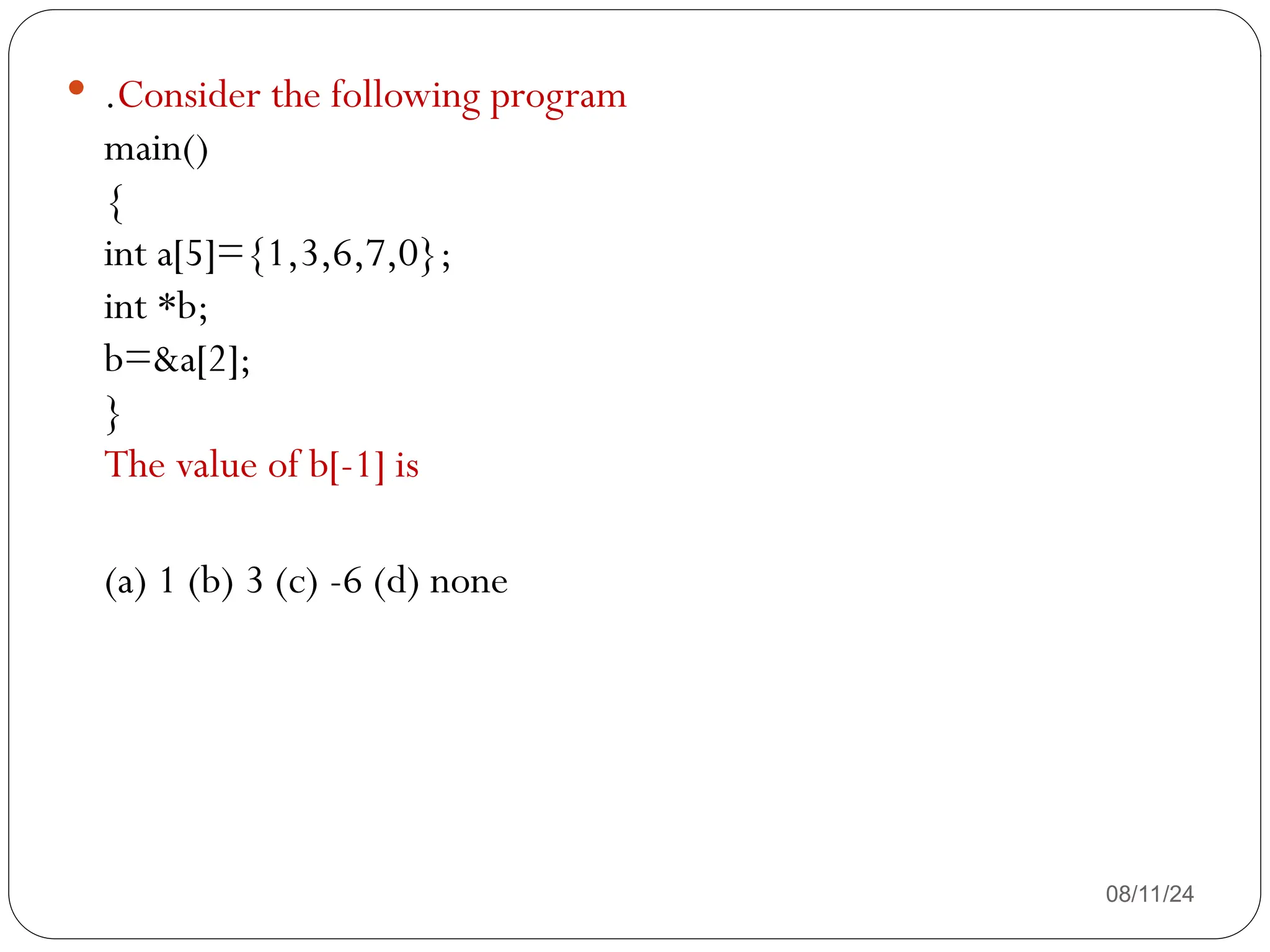 08/11/24
 .Consider the following program
main()
{
int a[5]={1,3,6,7,0};
int *b;
b=&a[2];
}
The value of b[-1] is
(a) 1 (b) 3 (c) -6 (d) none
 