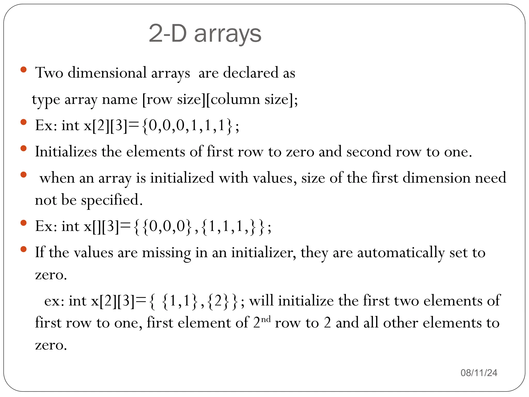 2-D arrays
08/11/24
 Two dimensional arrays are declared as
type array name [row size][column size];
 Ex: int x[2][3]={0,0,0,1,1,1};
 Initializes the elements of first row to zero and second row to one.
 when an array is initialized with values, size of the first dimension need
not be specified.
 Ex: int x[][3]={{0,0,0},{1,1,1,}};
 If the values are missing in an initializer, they are automatically set to
zero.
ex: int x[2][3]={ {1,1},{2}}; will initialize the first two elements of
first row to one, first element of 2nd
row to 2 and all other elements to
zero.
 