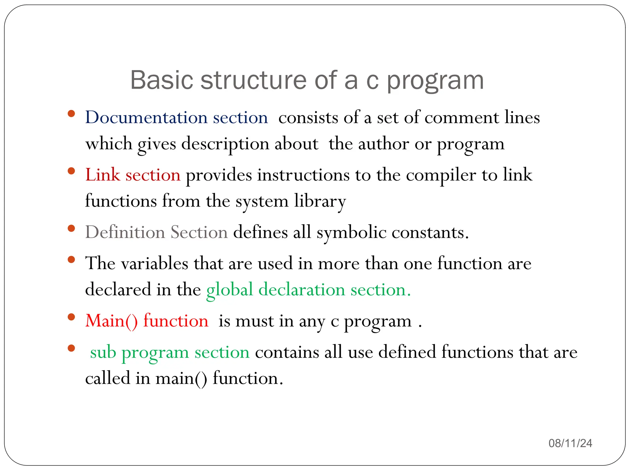 Basic structure of a c program
08/11/24
 Documentation section consists of a set of comment lines
which gives description about the author or program
 Link section provides instructions to the compiler to link
functions from the system library
 Definition Section defines all symbolic constants.
 The variables that are used in more than one function are
declared in the global declaration section.
 Main() function is must in any c program .
 sub program section contains all use defined functions that are
called in main() function.
 