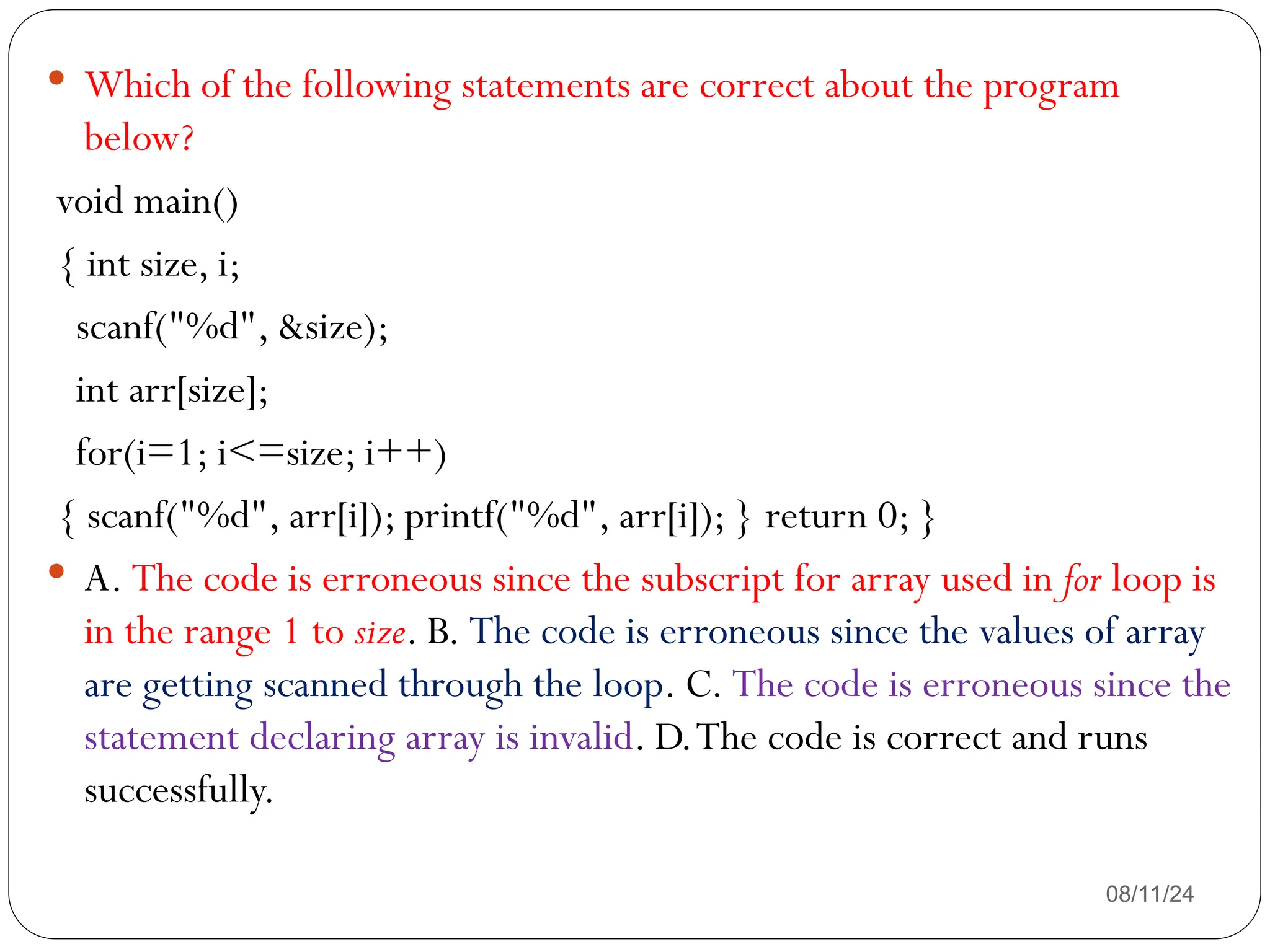 08/11/24
 Which of the following statements are correct about the program
below?
void main()
{ int size, i;
scanf("%d", &size);
int arr[size];
for(i=1; i<=size; i++)
{ scanf("%d", arr[i]); printf("%d", arr[i]); } return 0; }
 A. The code is erroneous since the subscript for array used in for loop is
in the range 1 to size. B. The code is erroneous since the values of array
are getting scanned through the loop. C. The code is erroneous since the
statement declaring array is invalid. D.The code is correct and runs
successfully.
 