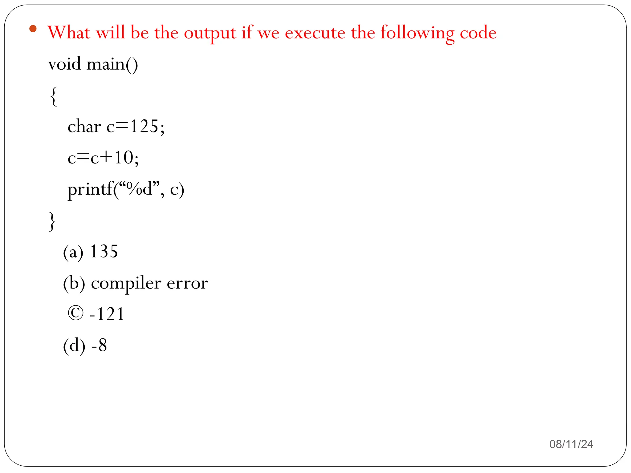 08/11/24
 What will be the output if we execute the following code
void main()
{
char c=125;
c=c+10;
printf(“%d”, c)
}
(a) 135
(b) compiler error
© -121
(d) -8
 