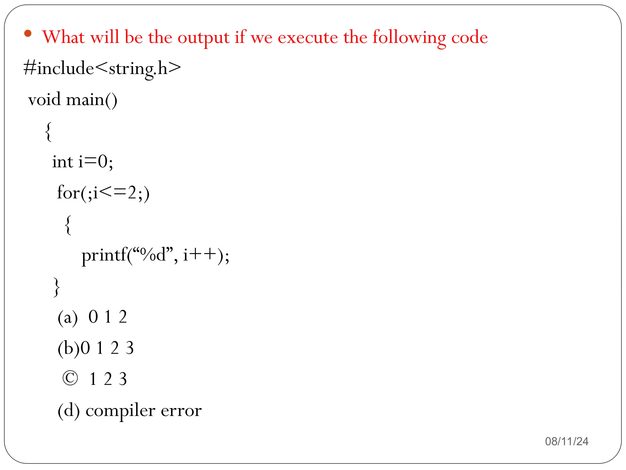 08/11/24
 What will be the output if we execute the following code
#include<string.h>
void main()
{
int i=0;
for(;i<=2;)
{
printf(“%d”, i++);
}
(a) 0 1 2
(b)0 1 2 3
© 1 2 3
(d) compiler error
 