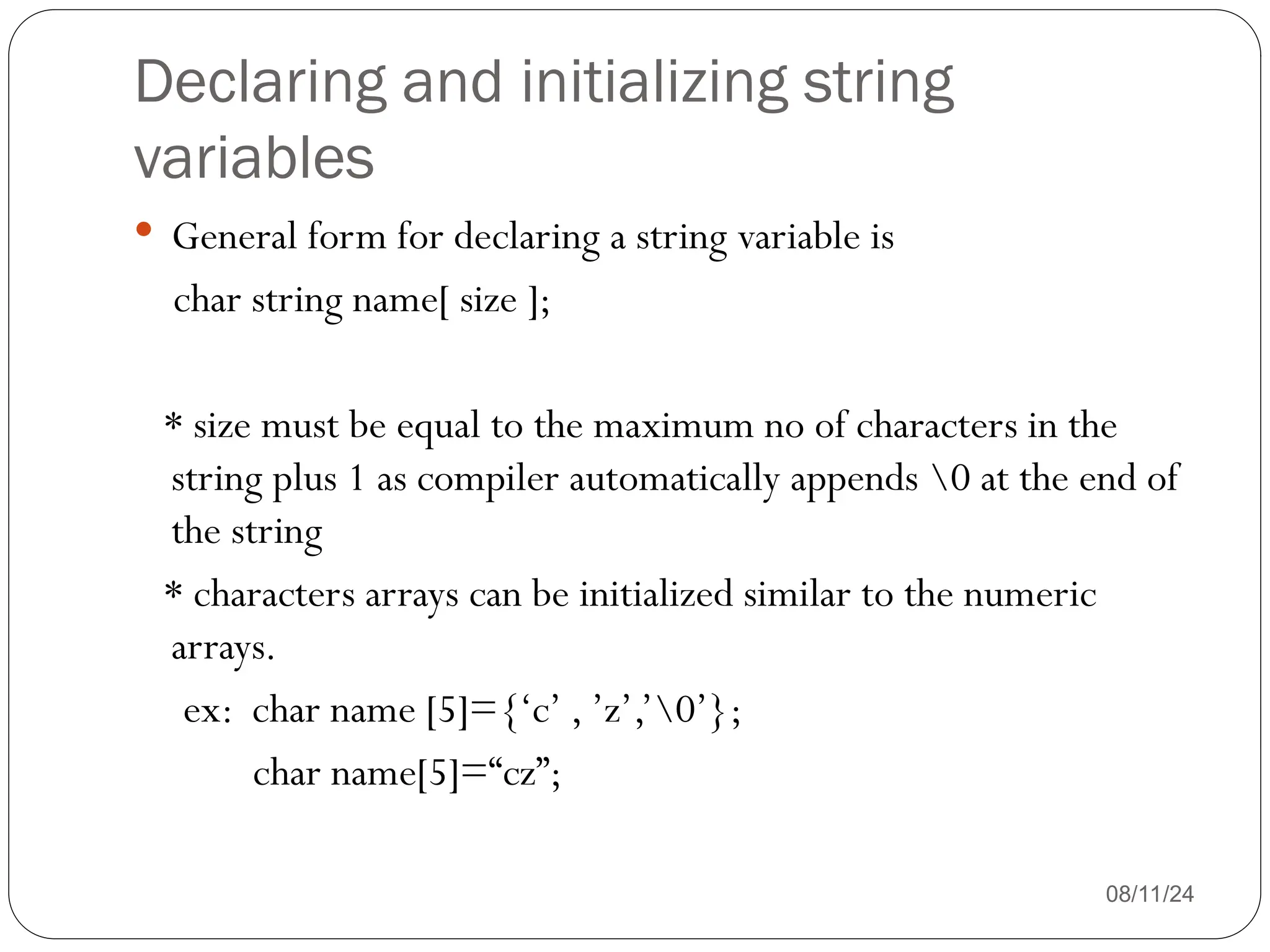 Declaring and initializing string
variables
08/11/24
 General form for declaring a string variable is
char string name[ size ];
* size must be equal to the maximum no of characters in the
string plus 1 as compiler automatically appends 0 at the end of
the string
* characters arrays can be initialized similar to the numeric
arrays.
ex: char name [5]={‘c’ , ’z’,’0’};
char name[5]=“cz”;
 