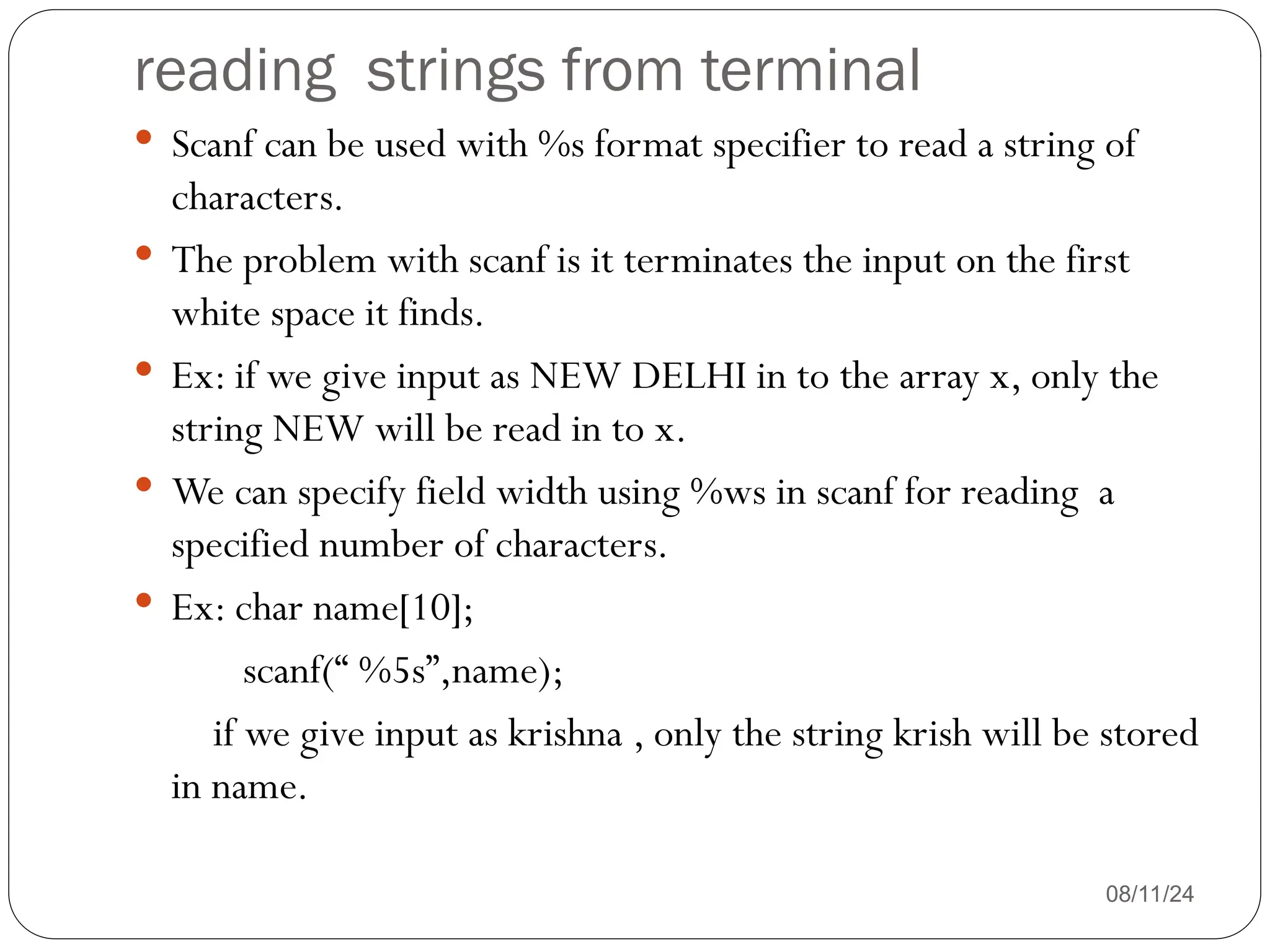 reading strings from terminal
08/11/24
 Scanf can be used with %s format specifier to read a string of
characters.
 The problem with scanf is it terminates the input on the first
white space it finds.
 Ex: if we give input as NEW DELHI in to the array x, only the
string NEW will be read in to x.
 We can specify field width using %ws in scanf for reading a
specified number of characters.
 Ex: char name[10];
scanf(“ %5s”,name);
if we give input as krishna , only the string krish will be stored
in name.
 
