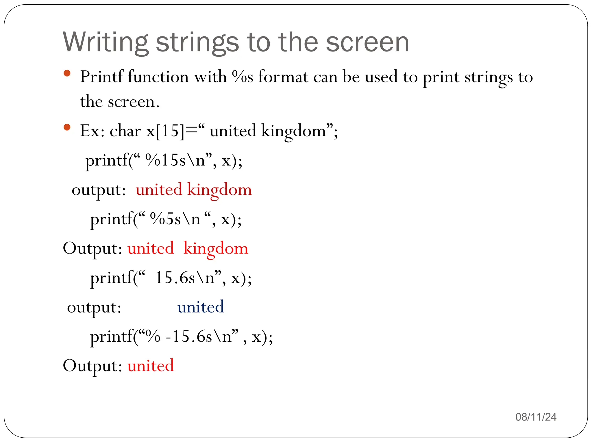 Writing strings to the screen
08/11/24
 Printf function with %s format can be used to print strings to
the screen.
 Ex: char x[15]=“ united kingdom”;
printf(“ %15sn”, x);
output: united kingdom
printf(“ %5sn “, x);
Output: united kingdom
printf(“ 15.6sn”, x);
output: united
printf(“% -15.6sn” , x);
Output: united
 