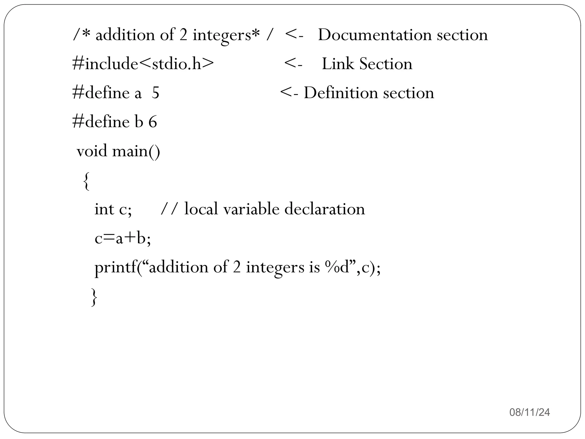 08/11/24
/* addition of 2 integers* / <- Documentation section
#include<stdio.h> <- Link Section
#define a 5 <- Definition section
#define b 6
void main()
{
int c; // local variable declaration
c=a+b;
printf(“addition of 2 integers is %d”,c);
}
 