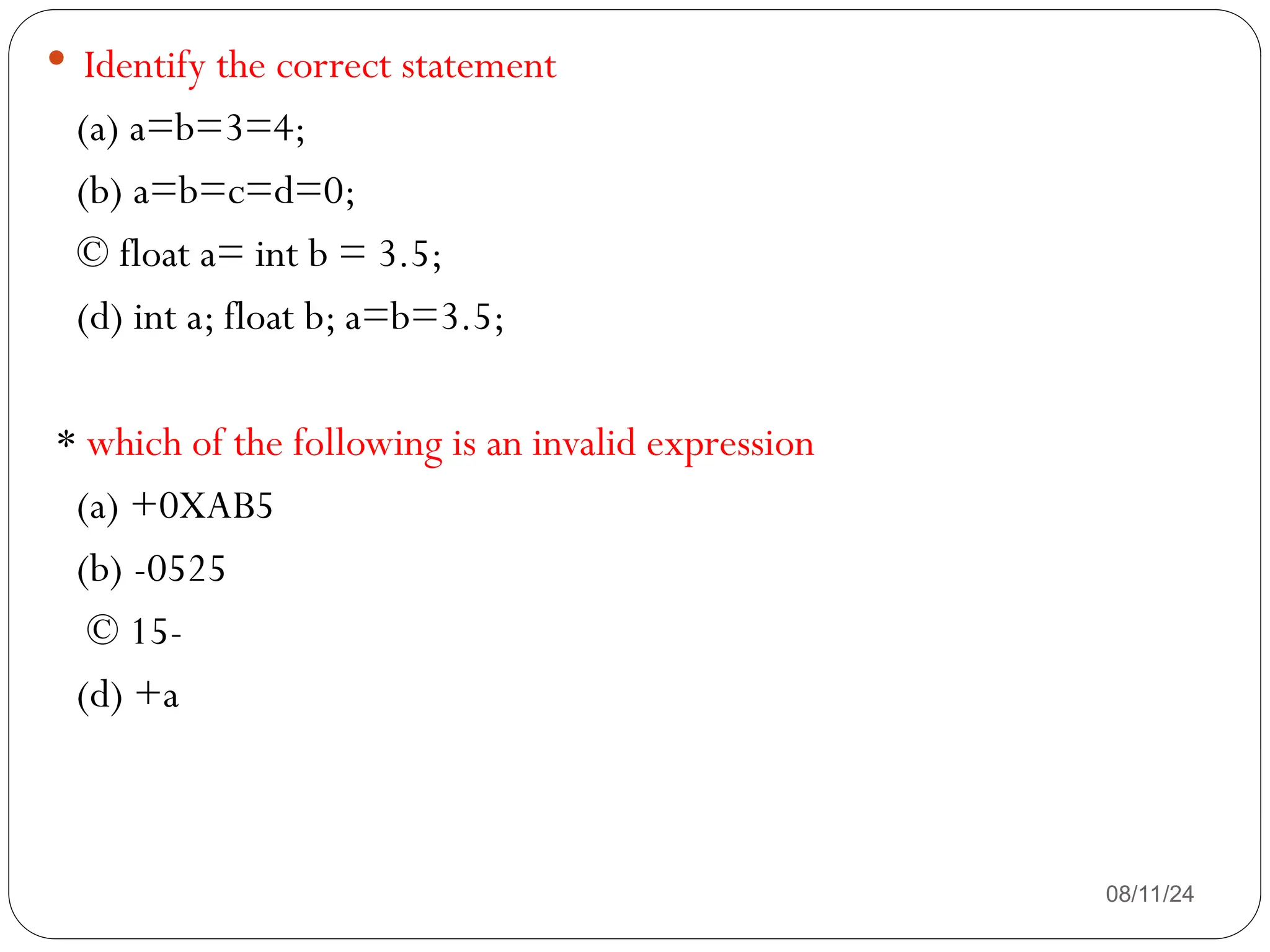 08/11/24
 Identify the correct statement
(a) a=b=3=4;
(b) a=b=c=d=0;
© float a= int b = 3.5;
(d) int a; float b; a=b=3.5;
* which of the following is an invalid expression
(a) +0XAB5
(b) -0525
© 15-
(d) +a
 