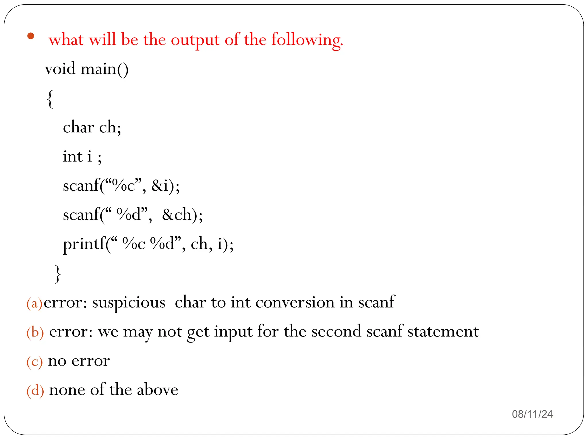 08/11/24
 what will be the output of the following.
void main()
{
char ch;
int i ;
scanf(“%c”, &i);
scanf(“ %d”, &ch);
printf(“ %c %d”, ch, i);
}
(a)error: suspicious char to int conversion in scanf
(b) error: we may not get input for the second scanf statement
(c) no error
(d) none of the above
 
