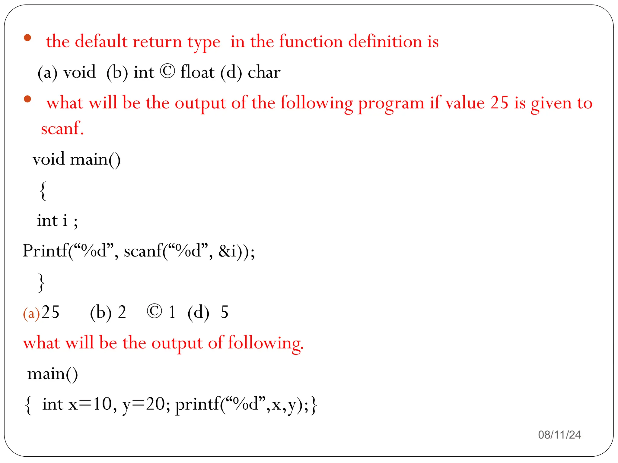 08/11/24
 the default return type in the function definition is
(a) void (b) int © float (d) char
 what will be the output of the following program if value 25 is given to
scanf.
void main()
{
int i ;
Printf(“%d”, scanf(“%d”, &i));
}
(a)25 (b) 2 © 1 (d) 5
what will be the output of following.
main()
{ int x=10, y=20; printf(“%d”,x,y);}
 